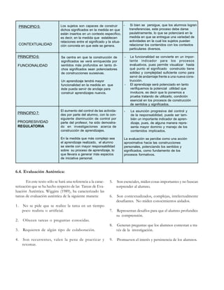 PRINCIPIO 5:

CONTEXTUALIDAD
PRINCIPIO 6:
FUNCIONALIDAD

Los sujetos son capaces de construir
dichos significados en la medida en que
están insertos en un contexto específico,
es decir, en la medida que establecen
relaciones entre el significado y la situación concreta en que este se genera.

Se centra en que la construcción de
significados se verá enriquecida por
sentidos más profundos en tanto dichos significados sean potenciadores
de construcciones sucesivas.
Un aprendizaje tendrá mayor
funcionalidad en la medida en que
éste pueda servir de anclaje para
construir aprendizajes nuevos.

-

-

Si bien se persigue, que los alumnos logren
transferencias, este proceso debe darse
paulatinamente, lo que se potenciará en la
medida en que se entregue una variedad de
actividades en la cual los sujetos puedan
relacionar los contenidos con los contextos
particulares diversos.
La funcionalidad se convierte en un importante indicador para los procesos
evaluativos, pues permite visualizar hasta
qué punto el significado construido tiene
solidez y complejidad suficiente como para
servir de andamiaje frente a una nueva construcción.
El aprendizaje será potenciado en tanto
verifiquemos la potencial utilidad que
involucre, es decir que lo ponemos a
prueba tratando de utilizarlo, condición
esencial en los procesos de construcción
de sentidos y significados.

PROGRESIVIDAD
REGULATORIA

El aumento del control de las actividades por parte del alumno, con la consiguiente disminución de control por
parte del profesor, ha sido demostrado en investigaciones acerca de
construcción de aprendizajes.

-

En la medida que más complejo sea
el aprendizaje realizado, el alumno
se siente con mayor responsabilidad
sobre su proceso de aprendizaje, lo
que llevara a generar más espacios
de iniciativa personal.

PRINCIPIO 7:

La evaluación se percibe como una acción
aproximativa hacia las construcciones
personales, potenciando los sentidos y
significados, como fundamento de los
procesos formativos.

La asunción progresiva del control y
de la responsabilidad, puede ser también un importante indicador de aprendizaje, pues, de alguna manera representa mayor dominio y manejo de los
contenidos implicados.

6.4. Evaluación Auténtica:
En este texto sólo se hará una referencia a la caracterización que se ha hecho respecto de las Tareas de Evaluación Auténtica. Wiggins (1989), ha caracterizado las
tareas de evaluación auténtica de la siguiente manera:
No se pide que se realice la tarea en un tiempo
poco realista o artificial.

2.

Son recurrentes, valen la pena de practicar y
retomar.

Son contextualizados, complejas, intelectualmente
desafiantes. No miden conocimientos aislados.

7.

Representan desafíos para que el alumno profundice
su comprensión.
Generan preguntas que los alumnos contestan a través de la investigación.

9.

Promueven el interés y persistencia de los alumnos.

Requieren de algún tipo de colaboración.

4.

6.

Ofrecen tareas o preguntas conocidas.

3.

Son esenciales, miden cosas importantes y no buscan
sorprender al alumno.

8.

1.

5.

 