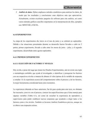 f. Análisis de datos. Deben emplearse métodos estadísticos para analizar los datos, de
modo que los resultados y conclusiones sean objetivos más que apreciativos.
Actualmente, existen excelentes paquetes de software para este análisis, así como
varios métodos gráficos sencillos importantes en la interpretación de ellos, ejemplos
son: MINITAB y EXCEL.

6.4 EXPERIMENTOS
La etapa de los experimentos dio inicio en el mes de junio y se culminó en septiembre.
Debido a las situaciones presentadas durante su desarrollo fueron llevados a cabo en 2
partes; primer experimento, llevado a cabo entre los meses de junio – julio; y el segundo
experimento, desarrollado entre agosto-septiembre.

6.4.1 PRIMER EXPERIMENTO

6.4.1.1 ELECCIÓN DE FACTORES Y NIVELES
Hoy en día, a pesar del auge que tienen los Diseños Experimentales, aún no existe una regla
o metodología confiable, que ayude al investigador, a identificar y jerarquizar los factores
con sus respectivos niveles a manera de obtener el valor óptimo de la variable de respuesta
a estudiar. Es la experiencia acerca del comportamiento sobre el proceso y de los factores,
la mejor herramienta considerada hasta estos momentos.
La experiencia obtenida en fases anteriores, fue de gran ayuda para esta tesis, no obstante
fue necesario, convivir con el proceso, conocer las especificaciones que el área maneja para
algunas variables (Tabla 6.1), así como de escuchar la experiencia de operadores y
supervisores para poder establecer nuevas conjeturas que ayudarán a elegir tanto a los
factores como a los niveles. También se hicieron Análisis Estadísticos previos, aunque no
se obtuvo una respuesta exitosa.

65

 