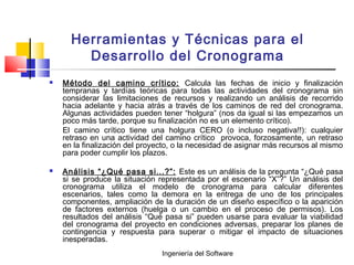 Ingeniería del Software
Herramientas y Técnicas para el
Desarrollo del Cronograma
 Método del camino crítico: Calcula las fechas de inicio y finalización
tempranas y tardías teóricas para todas las actividades del cronograma sin
considerar las limitaciones de recursos y realizando un análisis de recorrido
hacia adelante y hacia atrás a través de los caminos de red del cronograma.
Algunas actividades pueden tener “holgura” (nos da igual si las empezamos un
poco más tarde, porque su finalización no es un elemento crítico).
El camino crítico tiene una holgura CERO (o incluso negativa!!): cualquier
retraso en una actividad del camino crítico provoca, forzosamente, un retraso
en la finalización del proyecto, o la necesidad de asignar más recursos al mismo
para poder cumplir los plazos.
 Análisis “¿Qué pasa si...?”: Este es un análisis de la pregunta “¿Qué pasa
si se produce la situación representada por el escenario “X”?” Un análisis del
cronograma utiliza el modelo de cronograma para calcular diferentes
escenarios, tales como la demora en la entrega de uno de los principales
componentes, ampliación de la duración de un diseño específico o la aparición
de factores externos (huelga o un cambio en el proceso de permisos). Los
resultados del análisis “Qué pasa si” pueden usarse para evaluar la viabilidad
del cronograma del proyecto en condiciones adversas, preparar los planes de
contingencia y respuesta para superar o mitigar el impacto de situaciones
inesperadas.
 