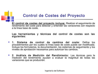 Ingeniería del Software
Control de Costes del Proyecto
El control de costes del proyecto incluye: Realizar el seguimiento de
rendimiento del coste para detectar y entender las variaciones con respecto
a la línea base de coste.
Las herramientas y técnicas del control de costes son las
siguientes:
 1. Sistema de control de cambios del coste: Define los
procedimientos por los cuales la línea base de coste puede ser modificada.
Incluye los formularios, la documentación, los sistemas de seguimiento y los
niveles de aprobación necesarios para autorizar los cambios.
 2. Análisis de Medición del Rendimiento: Las técnicas para la
medición del rendimiento ayudan a evaluar la magnitud de todas las
variaciones que se producirán.
 