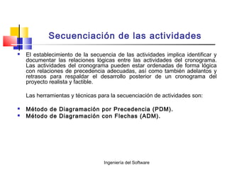 Ingeniería del Software
Secuenciación de las actividades
 El establecimiento de la secuencia de las actividades implica identificar y
documentar las relaciones lógicas entre las actividades del cronograma.
Las actividades del cronograma pueden estar ordenadas de forma lógica
con relaciones de precedencia adecuadas, así como también adelantos y
retrasos para respaldar el desarrollo posterior de un cronograma del
proyecto realista y factible.
Las herramientas y técnicas para la secuenciación de actividades son:
 Método de Diagramación por Precedencia (PDM).
 Método de Diagramación con Flechas (ADM).
 