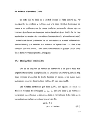 119 
6.4 Métricas orientadas a Clases 
Se sabe que la clase es la unidad principal de todo sistema 00. Por 
consiguiente, las medidas y métricas para una clase individual, la jerarquía de 
clases, y las colaboraciones de clases resultarán sumamente valiosas para un 
ingeniero de software que tenga que estimar la calidad de un diseño. Se ha visto 
que la clase encapsula a las operaciones (procesamiento) y a los atributos (datos). 
La clase suele ser el “predecesor” de las subclases (que a veces se denominan 
“descendientes”) que heredan sus atributos de operaciones. La clase suele 
colaborar con otras clases. Todas estas características se pueden utilizar como 
bases de las métricas explicadas , enseguida: 
6.4.1 El conjunto de métricas CK 
Uno de los conjuntos de métricas de software 00 a los que se hace más 
ampliamente referencia es el propuesto por Chidamber y Kemener [Laranjeira ‘90]. 
Estas métricas propuestas de diseño basadas en clases, a las cuales suele 
aludirse con el nombre de conjunto de métricas CK para sistemas 00. 
Los métodos ponderados por clase (MPC), son aquellos en donde se 
definen n métodos de complejidad C1, C2..., Cn, para una clase C. La métrica de 
complejidad específica que se selecciona debe de normalizarse de tal modo que la 
complejidad nominal para un método tome el valor 1.0. 
MPC = Ó Ci 
para i = 1 hasta n (6.1) 
 