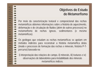 Objetivos do Estudoj
do Metamorfismo
Por meio da caracterização textural e composicional das rochas
metamórficas obtemos informações sobre a história de aquecimento,
d f ã d i l ã d fl id ( lé d t )deformação e de circulação de fluidos (além de outros processos) no
metamorfismo de rochas ígneas, sedimentares (e mesmo
metamórficas).metamórficas).
Os geólogos que estudam as rochas metamórficas se apóiam em
métodos indiretos para reconstruir a história metamórfica delasmétodos indiretos para reconstruir a história metamórfica delas
(modo e processos de formação das rochas e minerais, história P-T-
percurso) baseada na:p )
i) interpretação das relações de campo, ii) minerais, iii) texturas e iv)
observações de laboratórios para instabilidade dos mineraisobservações de laboratórios para instabilidade dos minerais
metamórficos índices.
 