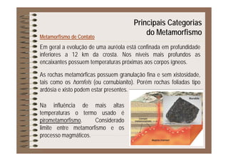 Principais Categorias
Metamorfismo de Contato
p g
do Metamorfismo
Em geral a evolução de uma auréola está confinada em profundidade
inferiores a 12 km da crosta. Nos níveis mais profundos as
encaixantes possuem temperaturas próximas aos corpos ígneosencaixantes possuem temperaturas próximas aos corpos ígneos.
As rochas metamórficas possuem granulação fina e sem xistosidade,
t i h f l ( bi it ) P é h f li d titais como os hornfels (ou cornubianito). Porém rochas foliadas tipo
ardósia e xisto podem estar presentes.
Hornfels
Na influência de mais altas
temperaturas o termo usado é
Hornfels
pirometamorfismo. Considerado
limite entre metamorfismo e os
processo magmáticosprocesso magmáticos.
 