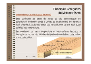 Principais Categorias
Metamorfismo Cataclástico (ou dinâmico)
p g
do Metamorfismo
Está confinado ao longo de zonas de alta concentração de
deformação, definindo falhas e zonas de cisalhamento de natureza
frágil e/ou dúctil As temperaturas são variáveis com caráter frágil-dúctilfrágil e/ou dúctil. As temperaturas são variáveis com caráter frágil-dúctil
definido pela temperatura.
Em condições de baixa temperatura o metamorfismo favorece aEm condições de baixa temperatura o metamorfismo favorece a
formação de rochas não foliadas do tipo brecha de falhas, cataclasitos
e pseudotaquilitos.
(Teixeira et al. 2000)
 