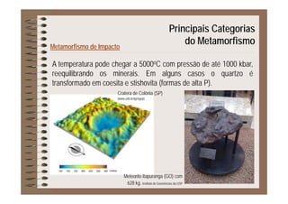 Principais Categorias
Metamorfismo de Impacto
p g
do Metamorfismo
A temperatura pode chegar a 5000oC com pressão de até 1000 kbar,
reequilibrando os minerais. Em alguns casos o quartzo é
transformado em coesita e stishovita (formas de alta P).
Cratera de Colônia (SP)
(www.unb.br/ig/sigep)
Meteorito Itapuranga (GO) com
628 kg. Instituto de Geociências da USP
 