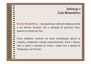 Definição eç
Ciclo Metamórfico
Rochas Metamórficas = são aquelas que sofreram mudanças desdeq q ç
a sua primeira formação, face a operação de processos físico-
químicos no interior da Terra.q
Essas mudanças envolvem em geral recristalização parcial ouEssas mudanças envolvem em geral recristalização parcial ou
completa, cristalização, variação textural (tamanho, forma e relações
entre os grãos) e variações de massa e volume face a atuação dag ) ç ç
Temperatura e da Pressão.
 
