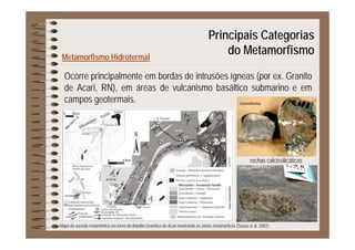Principais Categorias
Metamorfismo Hidrotermal
p g
do Metamorfismo
Ocorre principalmente em bordas de intrusões ígneas (por ex. Granito
de Acari, RN), em áreas de vulcanismo basáltico submarino e em
t icampos geotermais.
rochas calcissilicáticas
Mapa da auréola metamórfica em torno do Batólito Granítico de Acari mostrando as zonas metamórficas (Souza et al. 2007).
 