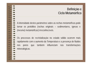 Definição eç
Ciclo Metamórfico
A intensidade destes parâmetros sobre as rochas metamórficas pode
tornar os protólitos (rochas originais – sedimentares, ígneas e
(mesmo) metamórficas) irreconhecíveis.
Os processos de recristalização no estado sólido ocorrem mais
rapidamente com o aumento da Temperatura e a presença de fluidos
nos poros que também influenciam nas transformações
mineralógicas.
 