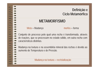 Definição eç
Ciclo Metamórfico
METAMORFISMOMETAMORFISMO
f fMeta = Mudança morfos = forma
Conjunto de processo pelo qual uma rocha é transformada atravésConjunto de processo pelo qual uma rocha é transformada, através
de reações, que se processam no estado sólido, em outra rocha com
características distintas.
Mudança na textura e na assembléia mineral das rochas é devido ao
aumento de Temperatura e de Pressãoaumento de Temperatura e de Pressão.
Mudança na textura = recristalização
 
