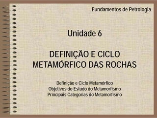 Fundamentos de Petrologia
Unidade 6
DEFINIÇÃO E CICLO
METAMÓRFICO DAS ROCHAS
Definição e Ciclo Metamórfico
Objetivos do Estudo do MetamorfismoObjetivos do Estudo do Metamorfismo
Principais Categorias do Metamorfismo
 
