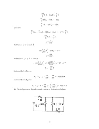 167
7
I1 + 12I2 =
78
7
V
12
9
(7 I1 9 I2 = 9 V)
28
3
I1 12 I2 = 12 V
Igualando:
28
3
I1
167
7
I1 12 I2 + 12I2 = 12 V +
78
7
V
305
21
I1 =
6
7
V
I1 =
18
305
A
Sustityendo I1 en la malla 2:
7
18
305
A 9 I2 = 9 V
I2 =
319
305
A
Sustituyendo I1 e I2 en la malla 1:
18
18
305
A + 7
319
305
A + 7 I3 = 3 V
I3 =
142
305
A
La intensidad en V1 sera:
IV1
= I2 I1 =
319
305
A
18
305
A = 0:986 89 A
La intensidad en V2 sera:
IV1
= I1 I3 =
18
305
A
142
305
A = 0:524 59 A
43. Calcule la potencia disipada en cada resistor en el circuito de la …gura
13
 