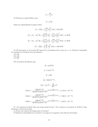 I1 =
39
5
A
La Potencia se puede de…nir como:
P = I2
R
Dado eso mantendiendo el mismo orden:
P1 = I2
1 R1 =
39
5
A
2
(1 ) = 60: 84 W
P2 = (I1 I2)
2
R2 =
39
5
A
71
10
A
2
(6 ) = 2: 94 W
P3 = (I2 I3)
2
R3 =
71
10
A
32
5
A
2
(6 ) = 2: 94 W
P4 = I2
3 R4 =
32
5
A
2
(3 ) = 122: 88 W
47. El interruptor en el circuito RC descrito en el problema 46 se cierra en I = 0. Calcule la intensidad
de corriente en el resistor R en los instantes:
a)t=16s
b)t=48s
c)t=80s
Por el ejercicio 46 sabemos que:
R = 2x106
C = 8x10 6
F
E = 30V
Q = 240x10 6
C
I(t) = I0e
t
RC =
Q
RC
e
t
RC
I(16 s) =
240x10 6
C
(2x106 ) (8x10 6 F)
e
16 s
(2x106 )(8x10 6 F) = 5: 518 2 10 6
A
I(48 s) =
240x10 6
C
(2x106 ) (8x10 6 F)
e
48 s
(2x106 )(8x10 6 F) = 7: 468 1 10 7
A
I(80 s) =
240x10 6
C
(2x106 ) (8x10 6 F)
e
80 s
(2x106 )(8x10 6 F) = 1: 010 7 10 7
A
51. Un capacitor de 75p F tiene una carga inicial de 8 C. Si se conecta a un resistor de 15M y deja
descargar a traves del resistor.
a) ¿Cual es la contate del tiempo para el circuito?
b) Exprese la intensidad de la corriente y la carga en el capacitor como funcion del tiempo.
15
 