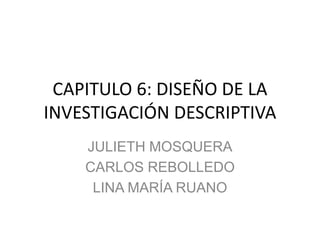 CAPITULO 6: DISEÑO DE LA
INVESTIGACIÓN DESCRIPTIVA
JULIETH MOSQUERA
CARLOS REBOLLEDO
LINA MARÍA RUANO
 