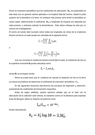 Ahora es necesario ejemplificar que los coeficientes de atenuación k1λ es presentado en
este texto son en general valores aplicados a la longitud total del camino, desde la parte
superior de la atmósfera a la tierra. Un enfoque más preciso sería dividir la atmósfera en
varias capas, determinando el coeficiente k1λ y longitudes de trayecto por separado por
cada proceso, y entonces calcular la transmitancia. Este ultimo enfoque ha sido por un
número de investigadores.
El ancho de banda total (sumado sobre todas las longitudes de onda) de la irradiancia
directa normal en el suelo puede ser calculada de la siguiente forma:
o
Una vez conocida la irradiancia directa normal (In) el suelo, la irradiancia de haz en
la superficie horizontal Ib puede calcularse como:
donde θz es el ángulo cenital.
Ahora se puede decir que el problema de calcular la radiación de haz en la tierra
se reduce al problema de determinar el coeficiente de trasmisión atmosférica τ1λ.
En las siguientes secciones discutiremos los procesos de dispersión y absorción,
presentando los coeficientes de transmisión requeridos.
Antes de seguir adelante, parece oportuno señalar que en el trato con la
atenuación de la radiación solar directa, es bastante común en la literatura para expresar
la ley de Bouguer utilizar la notación de potencia como:
donde naturalmente
 