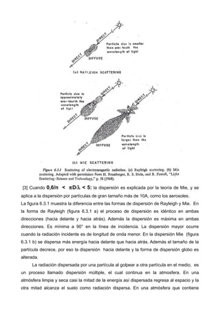 [3] Cuando 0,6/n < πD/λ < 5: la dispersión es explicada por la teoría de Mie, y se
aplica a la dispersión por partículas de gran tamaño más de 10A, como los aerosoles.
La figura 6.3.1 muestra la diferencia entre las formas de dispersión de Rayleigh y Mie. En
la forma de Rayleigh (figura 6.3.1 a) el proceso de dispersión es idéntico en ambas
direcciones (hacia delante y hacia atrás). Además la dispersión es máxima en ambas
direcciones. Es mínima a 90° en la línea de incidencia. La dispersión mayor ocurre
cuando la radiación incidente es de longitud de onda menor. En la dispersión Mie (figura
6.3.1 b) se dispersa más energía hacia delante que hacia atrás. Además el tamaño de la
partícula decrece, por eso la dispersión hacia delante y la forma de dispersión globo es
alterada.
La radiación dispersada por una partícula al golpear a otra partícula en el medio, es
un proceso llamado dispersión múltiple, el cual continua en la atmosfera. En una
atmósfera limpia y seca casi la mitad de la energía así dispersada regresa al espacio y la
otra mitad alcanza el suelo como radiación dispersa. En una atmósfera que contiene
 