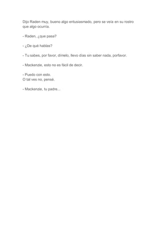 Dijo Raden muy, bueno algo entusiasmado, pero se veía en su rostro
que algo ocurría.
- Raden, ¿que pasa?
- ¿De qué hablas?
- Tu sabes, por favor, dímelo, llevo días sin saber nada, porfavor.
- Mackenzie, esto no es fácil de decir.
- Puedo con esto.
O tal ves no, pensé.
- Mackenzie, tu padre...
 