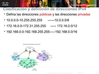 11© 2007 Cisco Systems, Inc. Todos los derechos reservados. Cisco Public
Clasificación y definición de direcciones IPv4
 Defina las direcciones públicas y las direcciones privadas
 10.0.0.0-10.255.255.255 ------10.0.0.0/8
 172.16.0.0-172.31.255.255 ----- 172.16.0.0/12
 192.168.0.0-192.168.255.255-----192.168.0.0/16
 