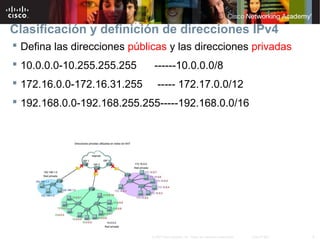 8© 2007 Cisco Systems, Inc. Todos los derechos reservados. Cisco Public
Clasificación y definición de direcciones IPv4
 Defina las direcciones públicas y las direcciones privadas
 10.0.0.0-10.255.255.255 ------10.0.0.0/8
 172.16.0.0-172.16.31.255 ----- 172.17.0.0/12
 192.168.0.0-192.168.255.255-----192.168.0.0/16
 