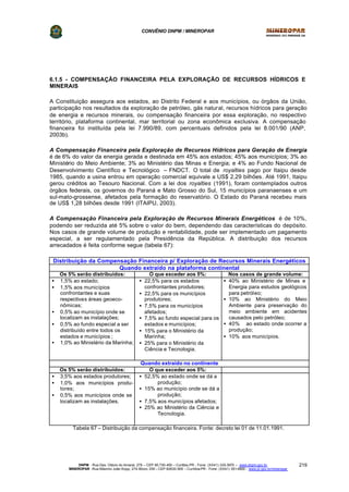 CONVÊNIO DNPM / MINEROPAR
DNPM - Rua Des. Otávio do Amaral, 279 – CEP 80.730-400 – Curitiba-PR - Fone: (XX41) 335-3970 – www.dnpm.gov.br
MINEROPAR -Rua Máximo João Kopp, 274-Bloco 3/M – CEP 82630-900 – Curitiba-PR - Fone: (XX41) 351-6900 - www.pr.gov.br/mineropar
219
6.1.5 - COMPENSAÇÃO FINANCEIRA PELA EXPLORAÇÃO DE RECURSOS HÍDRICOS E
MINERAIS
A Constituição assegura aos estados, ao Distrito Federal e aos municípios, ou órgãos da União,
participação nos resultados da exploração de petróleo, gás natural, recursos hídricos para geração
de energia e recursos minerais, ou compensação financeira por essa exploração, no respectivo
território, plataforma continental, mar territorial ou zona econômica exclusiva. A compensação
financeira foi instituída pela lei 7.990/89, com percentuais definidos pela lei 8.001/90 (ANP,
2003b).
A Compensação Financeira pela Exploração de Recursos Hídricos para Geração de Energia
é de 6% do valor da energia gerada e destinada em 45% aos estados; 45% aos municípios; 3% ao
Ministério do Meio Ambiente; 3% ao Ministério das Minas e Energia; e 4% ao Fundo Nacional de
Desenvolvimento Científico e Tecnológico – FNDCT. O total de royalties pago por Itaipu desde
1985, quando a usina entrou em operação comercial equivale a US$ 2,29 bilhões. Até 1991, Itaipu
gerou créditos ao Tesouro Nacional. Com a lei dos royalties (1991), foram contemplados outros
órgãos federais, os governos do Paraná e Mato Grosso do Sul, 15 municípios paranaenses e um
sul-mato-grossense, afetados pela formação do reservatório. O Estado do Paraná recebeu mais
de US$ 1,28 bilhões desde 1991 (ITAIPU, 2003).
A Compensação Financeira pela Exploração de Recursos Minerais Energéticos é de 10%,
podendo ser reduzida até 5% sobre o valor do bem, dependendo das características do depósito.
Nos casos de grande volume de produção e rentabilidade, pode ser implementado um pagamento
especial, a ser regulamentado pela Presidência da República. A distribuição dos recursos
arrecadados é feita conforme segue (tabela 67):
Distribuição da Compensação Financeira p/ Exploração de Recursos Minerais Energéticos
Quando extraído na plataforma continental
Os 5% serão distribuídos: O que exceder aos 5%: Nos casos de grande volume:
• 1,5% ao estado;
• 1,5% aos municípios
confrontantes e suas
respectivas áreas geoeco-
nômicas;
• 0,5% ao município onde se
localizam as instalações;
• 0,5% ao fundo especial a ser
distribuído entre todos os
estados e municípios ;
• 1,0% ao Ministério da Marinha;
• 22,5% para os estados
confrontantes produtores;
• 22,5% para os municípios
produtores;
• 7,5% para os municípios
afetados;
• 7,5% ao fundo especial para os
estados e municípios;
• 15% para o Ministério da
Marinha;
• 25% para o Ministério da
Ciência e Tecnologia.
• 40% ao Ministério de Minas e
Energia para estudos geológicos
para petróleo;
• 10% ao Ministério do Meio
Ambiente para preservação do
meio ambiente em acidentes
causados pelo petróleo;
• 40% ao estado onde ocorrer a
produção;
• 10% aos municípios.
Quando extraído no continente
Os 5% serão distribuídos: O que exceder aos 5%:
• 3,5% aos estados produtores;
• 1,0% aos municípios produ-
tores;
• 0,5% aos municípios onde se
localizam as instalações.
• 52,5% ao estado onde se dá a
produção;
• 15% ao município onde se dá a
produção;
• 7,5% aos municípios afetados;
• 25% ao Ministério da Ciência e
Tecnologia.
Tabela 67 – Distribuição da compensação financeira. Fonte: decreto lei 01 de 11.01.1991.
 