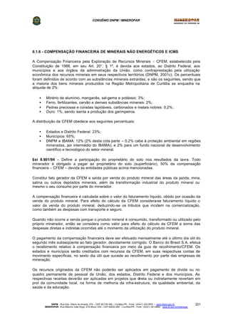 CONVÊNIO DNPM / MINEROPAR
DNPM - Rua Des. Otávio do Amaral, 279 – CEP 80.730-400 – Curitiba-PR - Fone: (XX41) 335-3970 – www.dnpm.gov.br
MINEROPAR -Rua Máximo João Kopp, 274-Bloco 3/M – CEP 82630-900 – Curitiba-PR - Fone: (XX41) 351-6900 - www.pr.gov.br/mineropar
221
6.1.6 - COMPENSAÇÃO FINANCEIRA DE MINERAIS NÃO ENERGÉTICOS E ICMS
A Compensação Financeira pela Exploração de Recursos Minerais - CFEM, estabelecida pela
Constituição de 1988, em seu Art. 20°, § 1º, é devida aos estados, ao Distrito Federal, aos
municípios e aos órgãos da administração da União, como contraprestação pela utilização
econômica dos recursos minerais em seus respectivos territórios (DNPM, 2001c). Os percentuais
foram definidos de acordo com as substâncias minerais extraídas, e são os seguintes, sendo que
a maioria dos bens minerais produzidos na Região Metropolitana de Curitiba se enquadra na
alíquota de 2%:
• Minério de alumínio, manganês, sal-gema e potássio: 3%;
• Ferro, fertilizantes, carvão e demais substâncias minerais: 2%;
• Pedras preciosas e coradas lapidáveis, carbonados e metais nobres: 0,2%;
• Ouro: 1%, sendo isenta a produção dos garimpeiros.
A distribuição da CFEM obedece aos seguintes percentuais:
• Estados e Distrito Federal: 23%;
• Municípios: 65%;
• DNPM e IBAMA: 12% (2% desta cota parte – 0,2% cabe à proteção ambiental em regiões
mineradas, por intermédio do IBAMA); e 2% para um fundo nacional de desenvolvimento
científico e tecnológico do setor mineral.
?Lei 8.901/94 – Define a participação do proprietário do solo nos resultados da lavra. Todo
minerador é obrigado a pagar ao proprietário do solo (superficiário), 50% da compensação
financeira – CFEM – devida às entidades públicas acima mencionadas.
Constitui fato gerador da CFEM a saída por venda do produto mineral das áreas da jazida, mina,
salina ou outros depósitos minerais, além da transformação industrial do produto mineral ou
mesmo o seu consumo por parte do minerador.
A compensação financeira é calculada sobre o valor do faturamento líquido, obtido por ocasião da
venda do produto mineral. Para efeito do cálculo da CFEM considera-se faturamento líquido o
valor da venda do produto mineral, deduzindo-se os tributos que incidem na comercialização,
como também as despesas com transporte e seguro.
Quando não ocorre a venda porque o produto mineral é consumido, transformado ou utilizado pelo
próprio minerador, então se considera como valor para efeito do cálculo da CFEM a soma das
despesas diretas e indiretas ocorridas até o momento da utilização do produto mineral.
O pagamento da compensação financeira deve ser efetuado mensalmente até o último dia útil do
segundo mês subseqüente ao fato gerador, devidamente corrigido. O Banco do Brasil S.A. efetua
o recebimento relativo à compensação financeira por meio da guia de recolhimento/CFEM. Os
estados e municípios serão creditados com recursos da CFEM, em suas respectivas contas de
movimento específicas, no sexto dia útil que sucede ao recolhimento por parte das empresas de
mineração.
Os recursos originados da CFEM não poderão ser aplicados em pagamento de dívida ou no
quadro permanente de pessoal da União, dos estados, Distrito Federal e dos municípios. As
respectivas receitas deverão ser aplicadas em projetos que direta ou indiretamente revertam em
prol da comunidade local, na forma de melhoria da infra-estrutura, da qualidade ambiental, da
saúde e da educação.
 