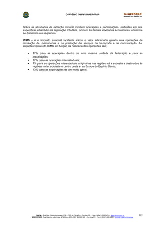 CONVÊNIO DNPM / MINEROPAR
DNPM - Rua Des. Otávio do Amaral, 279 – CEP 80.730-400 – Curitiba-PR - Fone: (XX41) 335-3970 – www.dnpm.gov.br
MINEROPAR -Rua Máximo João Kopp, 274-Bloco 3/M – CEP 82630-900 – Curitiba-PR - Fone: (XX41) 351-6900 - www.pr.gov.br/mineropar
222
Sobre as atividades de extração mineral incidem onerações e participações, definidas em leis
específicas e também na legislação tributária, comum às demais atividades econômicas, conforme
se discrimina na seqüência.
ICMS – é o imposto estadual incidente sobre o valor adicionado gerado nas operações de
circulação de mercadorias e na prestação de serviços de transporte e de comunicação. As
alíquotas típicas do ICMS em função da natureza das operações são:
• 17% para as operações dentro de uma mesma unidade da federação e para as
importações;
• 12% para as operações interestaduais;
• 7% para as operações interestaduais originárias nas regiões sul e sudeste e destinadas às
regiões norte, nordeste e centro oeste e ao Estado do Espírito Santo;
• 13% para as exportações de um modo geral.
 