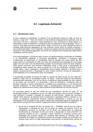 CONVÊNIO DNPM / MINEROPAR
DNPM - Rua Des. Otávio do Amaral, 279 – CEP 80.730-400 – Curitiba-PR - Fone: (XX41) 335-3970 – www.dnpm.gov.br
MINEROPAR -Rua Máximo João Kopp, 274-Bloco 3/M – CEP 82630-900 – Curitiba-PR - Fone: (XX41) 351-6900 - www.pr.gov.br/mineropar
223
6.2 - Legislação Ambiental
6.2.1 - ARCABOUÇO LEGAL
O meio ambiente é contemplado no Capítulo VI da Constituição Federal de 1988, de onde se
destaca o artigo 225°: "Todos têm direito ao meio ambiente ecologicamente equilibrado, bem de
uso comum do povo e essencial à sadia qualidade de vida, impondo-se ao poder público e à
coletividade o dever de defendê-lo e preservá-lo para as presentes e futuras gerações". No § 1º ,
inciso IV, este artigo incumbe ao poder público "exigir, na forma da lei, para instalação de obra ou
atividade potencialmente degradadora do meio ambiente, estudo prévio de impacto ambiental, a
que se dará publicidade". O § 2º determina: "Aquele que explorar recursos minerais fica obrigado a
recuperar o meio ambiente degradado, de acordo com solução técnica exigida pelo órgão público
competente, na forma da lei".
Uma ampla legislação, incluindo-se neste universo as regulamentações e resoluções do CONAMA
e os instrumentos estaduais e municipais equivalentes, constituem o arcabouço legal
complementar ao determinado na Constituição. Deve-se ressaltar que muitas destas leis têm
origem anterior a Constituição de 1988, não tendo sido posteriormente adaptadas às novas bases
legais. Por outro lado, leis complementares previstas na Constituição ainda não foram editadas.
Estes fatores concorrem para diversas indefinições, sendo a mais grave a sobreposição de
competência. Neste aspecto são claros os artigos 22º e 23º da Constituição. Compete à União
legislar sobre o tema, ressalvada a competência comum federal, estadual e municipal para o
registro, acompanhamento e fiscalização do setor mineral, conforme normas de cooperação a
serem definidas em lei complementar ainda não existente.
A Constituição do Estado do Paraná de 1989, no capítulo da ordem social, em seu artigo 207°
reafirma o artigo 225° da Constituição Federal, ao dispor: “Todos têm direito ao meio ambiente
ecologicamente equilibrado, bem de uso comum e essencial à sadia qualidade de vida, impondo-
se ao estado, aos municípios e à coletividade o dever de defendê-lo e preservá-lo para as
gerações presente e futuras, garantindo-se a proteção dos ecossistemas e o uso racional dos
recursos ambientais”. O meio ambiente ainda é especificamente mencionado em capítulos
relativos ao desenvolvimento urbano, planos diretores e aproveitamento de recursos naturais.
Os municípios devem se ater aos limites de sua competência, prevista no artigo 23° da
Constituição Federal. É competência comum da União, dos estados e dos municípios “proteger o
meio ambiente e combater a poluição em qualquer de suas formas”. Caberá aos municípios
“legislar sobre assuntos de interesse local e suplementar a legislação federal e estadual no que
couber, ao adequado ordenamento territorial, mediante planejamento e controle do uso, do
parcelamento e da ocupação do solo urbano” através dos instrumentos legais de implantação de
uma política municipal de meio ambiente. Esses instrumentos estão descritos na seqüência:
• ?Lei de uso e ocupação do solo: de acordo com o CONAMA, essa lei tem por objetivo
regulamentar a utilização do solo. Por se tratar de matéria de interesse local é de
competência exclusiva do município. Na lei devem ser determinadas as exigências
fundamentais de ordenação do solo para evitar a degradação do meio ambiente e os
possíveis conflitos de uso e ocupação e serem previstos os requisitos mínimos para
exploração dos recursos naturais. Ao município cabe licenciar no interesse local, as
atividades de extração de substâncias minerais de emprego imediato na construção civil,
exigindo laudo prévio do órgão especializado, para garantir as características naturais da
 