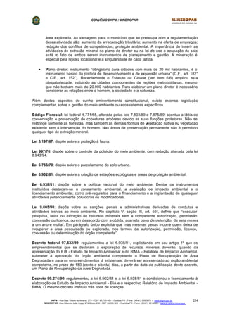 CONVÊNIO DNPM / MINEROPAR
DNPM - Rua Des. Otávio do Amaral, 279 – CEP 80.730-400 – Curitiba-PR - Fone: (XX41) 335-3970 – www.dnpm.gov.br
MINEROPAR -Rua Máximo João Kopp, 274-Bloco 3/M – CEP 82630-900 – Curitiba-PR - Fone: (XX41) 351-6900 - www.pr.gov.br/mineropar
224
área explorada. As vantagens para o município que se preocupa com a regulamentação
dessa atividade são: aumento da arrecadação tributária; aumento na oferta de empregos;
redução dos conflitos de competências; proteção ambiental. A importância de inserir as
atividades de extração mineral no plano de diretor ou na lei de uso e ocupação do solo
está no fato de ambos serem instrumentos de planejamento e gestão. A mineração é
especial pela rigidez locacional e a singularidade de cada jazida.
• ?Plano diretor: instrumento “obrigatório para cidades com mais de 20 mil habitantes, é o
instrumento básico da política de desenvolvimento e de expansão urbana” (C.F., art. 182°
e C.E., art. 152°). Recentemente o Estatuto da Cidade (ver item 6.6) ampliou esta
obrigatoriedade, incluindo as cidades componentes de regiões metropolitanas, mesmo
que não tenham mais de 20.000 habitantes. Para elaborar um plano diretor é necessário
considerar as relações entre o homem, a sociedade e a natureza.
Além destes aspectos de cunho eminentemente constitucional, existe extensa legislação
complementar, sobre a gestão do meio ambiente ou ecossistemas específicos.
?Código Florestal: lei federal 4.771/65, alterada pelas leis 7.803/89 e 7.875/89, acentua a idéia de
conservação e preservação de coberturas arbóreas devido as suas funções protetoras. Não se
restringe somente às florestas, mas também às demais formas de vegetação nativa ou vegetação
existente sem a intervenção do homem. Nas áreas de preservação permanente não é permitido
qualquer tipo de extração mineral.
Lei 5.197/67: dispõe sobre a proteção à fauna.
Lei 997/76: dispõe sobre o controle da poluição do meio ambiente, com redação alterada pela lei
8.943/94.
?Lei 6.766/79: dispõe sobre o parcelamento do solo urbano.
?Lei 6.902/81: dispõe sobre a criação de estações ecológicas e áreas de proteção ambiental.
?Lei 6.938/81: dispõe sobre a política nacional do meio ambiente. Dentre os instrumentos
instituídos destacam-se o zoneamento ambiental, a avaliação de impacto ambiental e o
licenciamento ambiental, como pré-requisitos para o financiamento e a implantação de quaisquer
atividades potencialmente poluidoras ou modificadoras.
Lei 9.605/98: dispõe sobre as sanções penais e administrativas derivadas de condutas e
atividades lesivas ao meio ambiente. No capítulo V, seção III, art. 55º, define que “executar
pesquisa, lavra ou extração de recursos minerais sem a competente autorização, permissão
concessão ou licença, ou em desacordo com a obtida, acarreta pena de detenção, de seis meses
a um ano e multa”. Em parágrafo único explicita que “nas mesmas penas incorre quem deixa de
recuperar a área pesquisada ou explorada, nos termos da autorização, permissão, licença,
concessão ou determinação do órgão competente”.
?Decreto federal 97.632/89: regulamentou a lei 6.938/81, explicitando em seu artigo 1º que os
empreendimentos que se destinam à exploração de recursos minerais deverão, quando da
apresentação do EIA - Estudo de Impacto Ambiental e do RIMA - Relatório de Impacto Ambiental,
submeter à aprovação do órgão ambiental competente o Plano de Recuperação de Área
Degradada e para os empreendimentos já existentes, deverá ser apresentado ao órgão ambiental
competente, no prazo de 180 (cento e oitenta) dias, a partir da data de publicação deste decreto,
um Plano de Recuperação da Área Degradada.
Decreto 99.274/90: regulamentou a lei 6.902/81 e a lei 6.938/81 e condicionou o licenciamento à
elaboração de Estudo de Impacto Ambiental - EIA e o respectivo Relatório de Impacto Ambiental -
RIMA. O mesmo decreto instituiu três tipos de licenças:
 
