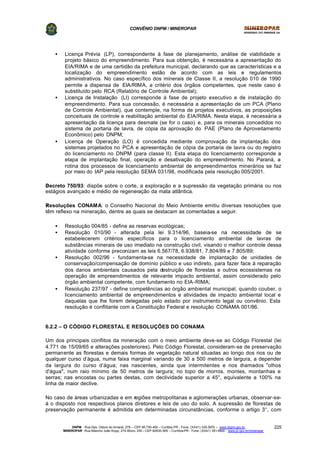 CONVÊNIO DNPM / MINEROPAR
DNPM - Rua Des. Otávio do Amaral, 279 – CEP 80.730-400 – Curitiba-PR - Fone: (XX41) 335-3970 – www.dnpm.gov.br
MINEROPAR -Rua Máximo João Kopp, 274-Bloco 3/M – CEP 82630-900 – Curitiba-PR - Fone: (XX41) 351-6900 - www.pr.gov.br/mineropar
225
• Licença Prévia (LP), correspondente à fase de planejamento, análise de viabilidade e
projeto básico do empreendimento. Para sua obtenção, é necessária a apresentação do
EIA/RIMA e de uma certidão da prefeitura municipal, declarando que as características e a
localização do empreendimento estão de acordo com as leis e regulamentos
administrativos. No caso específico dos minerais de Classe II, a resolução 010 de 1990
permite a dispensa de EIA/RIMA, a critério dos órgãos competentes, que neste caso é
substituído pelo RCA (Relatório de Controle Ambiental);
• Licença de Instalação (LI) corresponde à fase de projeto executivo e de instalação do
empreendimento. Para sua concessão, é necessária a apresentação de um PCA (Plano
de Controle Ambiental), que contemple, na forma de projetos executivos, as proposições
conceituais de controle e reabilitação ambiental do EIA/RIMA. Nesta etapa, é necessária a
apresentação da licença para desmate (se for o caso) e, para os minerais concedidos no
sistema de portaria de lavra, de cópia da aprovação do PAE (Plano de Aproveitamento
Econômico) pelo DNPM;
• Licença de Operação (LO) é concedida mediante comprovação da implantação dos
sistemas projetados no PCA e apresentação de cópia da portaria de lavra ou do registro
do licenciamento no DNPM (para classe II). Esta etapa do licenciamento corresponde a
etapa de implantação final, operação e desativação do empreendimento. No Paraná, a
rotina dos processos de licenciamento ambiental de empreendimentos minerários se faz
por meio do IAP pela resolução SEMA 031/98, modificada pela resolução 005/2001.
?Decreto 750/93: dispõe sobre o corte, a exploração e a supressão da vegetação primária ou nos
estágios avançado e médio de regeneração da mata atlântica.
?Resoluções CONAMA: o Conselho Nacional do Meio Ambiente emitiu diversas resoluções que
têm reflexo na mineração, dentre as quais se destacam as comentadas a seguir.
• Resolução 004/85 - define as reservas ecológicas;
• Resolução 010/90 - alterada pela lei 9.314/96, baseia-se na necessidade de se
estabelecerem critérios específicos para o licenciamento ambiental de lavras de
substâncias minerais de uso imediato na construção civil, visando o melhor controle dessa
atividade conforme preconizam as leis 6.567/78, 6.938/81, 7.804/89 e 7.805/89;
• Resolução 002/96 - fundamenta-se na necessidade de implantação de unidades de
conservação/compensação de domínio público e uso indireto, para fazer face à reparação
dos danos ambientais causados pela destruição de florestas e outros ecossistemas na
operação de empreendimentos de relevante impacto ambiental, assim considerado pelo
órgão ambiental competente, com fundamento no EIA-RIMA;
• Resolução 237/97 - define competências ao órgão ambiental municipal, quando couber, o
licenciamento ambiental de empreendimentos e atividades de impacto ambiental local e
daquelas que lhe forem delegadas pelo estado por instrumento legal ou convênio. Esta
resolução é conflitante com a Constituição Federal e resolução CONAMA 001/86.
6.2.2 – O CÓDIGO FLORESTAL E RESOLUÇÕES DO CONAMA
Um dos principais conflitos da mineração com o meio ambiente deve-se ao Código Florestal (lei
4.771 de 15/09/65 e alterações posteriores). Pelo Código Florestal, consideram-se de preservação
permanente as florestas e demais formas de vegetação natural situadas ao longo dos rios ou de
qualquer curso d’água, numa faixa marginal variando de 30 a 500 metros de largura, a depender
da largura do curso d’água; nas nascentes, ainda que intermitentes e nos chamados "olhos
d'água", num raio mínimo de 50 metros de largura; no topo de morros, montes, montanhas e
serras; nas encostas ou partes destas, com declividade superior a 45°, equivalente a 100% na
linha de maior declive.
No caso de áreas urbanizadas e em regiões metropolitanas e aglomerações urbanas, observar-se-
á o disposto nos respectivos planos diretores e leis de uso do solo. A supressão de florestas de
preservação permanente é admitida em determinadas circunstâncias, conforme o artigo 3°, com
 