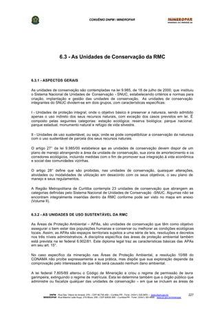 CONVÊNIO DNPM / MINEROPAR
DNPM - Rua Des. Otávio do Amaral, 279 – CEP 80.730-400 – Curitiba-PR - Fone: (XX41) 335-3970 – www.dnpm.gov.br
MINEROPAR -Rua Máximo João Kopp, 274-Bloco 3/M – CEP 82630-900 – Curitiba-PR - Fone: (XX41) 351-6900 - www.pr.gov.br/mineropar
227
6.3 - As Unidades de Conservação da RMC
6.3.1 - ASPECTOS GERAIS
As unidades de conservação são contempladas na lei 9.985, de 18 de julho de 2000, que instituiu
o Sistema Nacional de Unidades de Conservação - SNUC, estabelecendo critérios e normas para
criação, implantação e gestão das unidades de conservação. As unidades de conservação
integrantes do SNUC dividem-se em dois grupos, com características específicas:
I - Unidades de proteção integral; onde o objetivo básico é preservar a natureza, sendo admitido
apenas o uso indireto dos seus recursos naturais, com exceção dos casos previstos em lei. É
composto pelas seguintes categorias: estação ecológica; reserva biológica; parque nacional;
parque estadual, monumento natural e refúgio de vida silvestre.
II - Unidades de uso sustentável, ou seja, onde se pode compatibilizar a conservação da natureza
com o uso sustentável de parcela dos seus recursos naturais.
O artigo 27° da lei 9.985/00 estabelece que as unidades de conservação devem dispor de um
plano de manejo abrangendo a área da unidade de conservação, sua zona de amortecimento e os
corredores ecológicos, incluindo medidas com o fim de promover sua integração à vida econômica
e social das comunidades vizinhas.
O artigo 28° define que são proibidas, nas unidades de conservação, quaisquer alterações,
atividades ou modalidades de utilização em desacordo com os seus objetivos, o seu plano de
manejo e seus regulamentos.
A Região Metropolitana de Curitiba contempla 23 unidades de conservação que abrangem as
categorias definidas pelo Sistema Nacional de Unidades de Conservação -SNUC. Algumas não se
encontram integralmente inseridas dentro da RMC conforme pode ser visto no mapa em anexo
(Volume II).
6.3.2 - AS UNIDADES DE USO SUSTENTÁVEL DA RMC
As Áreas de Proteção Ambiental – APAs, são unidades de conservação que têm como objetivo
assegurar o bem estar das populações humanas e conservar ou melhorar as condições ecológicas
locais. Assim, as APAs são espaços territoriais sujeitos a uma série de leis, resoluções e decretos
nos três níveis administrativos. A disciplina específica das áreas de proteção ambiental também
está prevista na lei federal 6.902/81. Este diploma legal traz as características básicas das APAs
em seu art. 15°.
No caso específico da mineração nas Áreas de Proteção Ambiental, a resolução 10/88 do
CONAMA não proíbe expressamente a sua prática, mas dispõe que sua exploração depende da
comprovação pelo interessado de que não será causado nenhum dano ambiental.
A lei federal 7.805/89 alterou o Código de Mineração e criou o regime de permissão de lavra
garimpeira, extinguindo o regime de matrícula. Esta lei determina também que o órgão público que
administre ou fiscalize qualquer das unidades de conservação – em que se incluem as áreas de
 