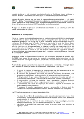 CONVÊNIO DNPM / MINEROPAR
DNPM - Rua Des. Otávio do Amaral, 279 – CEP 80.730-400 – Curitiba-PR - Fone: (XX41) 335-3970 – www.dnpm.gov.br
MINEROPAR -Rua Máximo João Kopp, 274-Bloco 3/M – CEP 82630-900 – Curitiba-PR - Fone: (XX41) 351-6900 - www.pr.gov.br/mineropar
228
proteção ambiental - está vinculado constitucionalmente às finalidades dessas unidades e,
portanto, deve ser o responsável pela autorização da prática da mineração nessas áreas.
Também é preciso destacar que nas áreas de preservação permanente (artigos 2° e 3° da lei
4.771/65 – Código Florestal) a atividade da mineração (como extração de areia ou a exploração de
jazidas em encostas) pode acarretar danos à vegetação de preservação permanente, para o que
devem obrigatoriamente atentar o DNPM e os órgãos ambientais estaduais.
A seguir são descritas as principais características das unidades de uso sustentável dentro da
Região Metropolitana de Curitiba.
APA Federal de Guaraqueçaba
A Área de Proteção Ambiental de Guaraqueçaba foi criada pelo decreto lei 90.883/85, e se localiza
no litoral norte do Estado do Paraná, com apenas uma parte dentro do conjunto da RMC,
abrangendo a extensão total de 291.500 ha e um contingente populacional da ordem de 9.500
habitantes. Os objetivos desta APA são: “Assegurar a proteção de uma das últimas áreas
representativas da Floresta Atlântica, onde se encontram espécies raras e ameaçadas de
extinção, bem como do complexo estuarino da Baia de Paranaguá, os sítios arqueológicos, as
comunidades caiçaras integradas no ecossistema regional; normalizar e garantir a aplicação das
diretrizes que indiquem as formas de uso dos recursos naturais na APA (agricultura, pecuária,
turismo, silvicultura, pesca, extrativismo florestal, etc.); e proteger o entorno da Estação Ecológica
de Guaraqueçaba –ESEC”.
Atualmente a APA de Guaraqueçaba conta com um zoneamento elaborado e proposto pelo
IPARDES, que apesar de apresentar um conjunto orientações técnico-econômicas não foi
normalizado e nem homologado em portaria pelo IBAMA, devendo embasar um futuro plano de
manejo.
As orientações gerais que constam no documento citado acima em relação à mineração dizem
que a atividade de mineração poderá ser desenvolvida, considerando o que segue:
• A adoção de medidas de tratamento de efluentes para que seu lançamento se dê em
qualidade compatível com a classificação das bacias receptoras;
• A execução dos dispositivos hidráulicos, no caso de lançamento de efluentes, que
assegurem a estabilidade à erosão dos pontos de lançamento e corpos receptores;
• A obrigatoriedade de que a disposição de estéreis e rejeitos de mineração seja feita em
local adequado, sem implicar a contaminação de mananciais, corpos e cursos d’água;
• A recomposição florística de quaisquer áreas desmatadas, mediante emprego
diversificado de essências nativas adequadas pertencentes à mata original;
• O recobrimento das áreas de disposição de estéreis e rejeitos de mineração por
espécimes autóctones adequados;
• A realização de estudos especiais para garantir a preservação de áreas e locais de
ocorrência de conjuntos de importância histórica, artística, etnológica e/ou paisagística.
Na APA de Guaraqueçaba, a mineração não será permitida:
• Nas áreas de ocorrência de associações vegetais relevantes, bem como em áreas e sítios
de importância para a reprodução e sobrevivência de espécies animais raras, endêmicas
e/ou ameaçadas de extinção;
• Nas áreas e locais de ocorrência de sítios históricos e/ou sítios arqueológicos, incluindo
seus entornos imediatos, que não deverão ser inferiores a 80 metros;
• Nas faixas de proteção dos mananciais, corpos e cursos d’água, como preconiza a
legislação vigente.
 