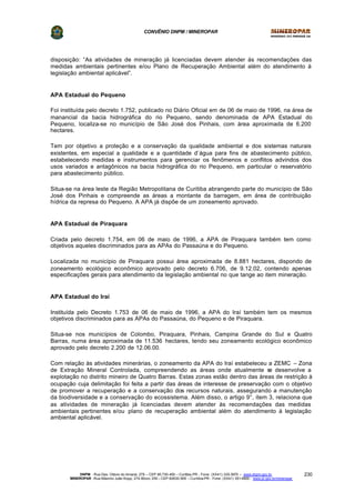 CONVÊNIO DNPM / MINEROPAR
DNPM - Rua Des. Otávio do Amaral, 279 – CEP 80.730-400 – Curitiba-PR - Fone: (XX41) 335-3970 – www.dnpm.gov.br
MINEROPAR -Rua Máximo João Kopp, 274-Bloco 3/M – CEP 82630-900 – Curitiba-PR - Fone: (XX41) 351-6900 - www.pr.gov.br/mineropar
230
disposição: “As atividades de mineração já licenciadas devem atender às recomendações das
medidas ambientais pertinentes e/ou Plano de Recuperação Ambiental além do atendimento à
legislação ambiental aplicável”.
APA Estadual do Pequeno
Foi instituída pelo decreto 1.752, publicado no Diário Oficial em de 06 de maio de 1996, na área de
manancial da bacia hidrográfica do rio Pequeno, sendo denominada de APA Estadual do
Pequeno, localiza-se no município de São José dos Pinhais, com área aproximada de 6.200
hectares.
Tem por objetivo a proteção e a conservação da qualidade ambiental e dos sistemas naturais
existentes, em especial a qualidade e a quantidade d’água para fins de abastecimento público,
estabelecendo medidas e instrumentos para gerenciar os fenômenos e conflitos advindos dos
usos variados e antagônicos na bacia hidrográfica do rio Pequeno, em particular o reservatório
para abastecimento público.
Situa-se na área leste da Região Metropolitana de Curitiba abrangendo parte do município de São
José dos Pinhais e compreende as áreas a montante da barragem, em área de contribuição
hídrica da represa do Pequeno. A APA já dispõe de um zoneamento aprovado.
APA Estadual de Piraquara
Criada pelo decreto 1.754, em 06 de maio de 1996, a APA de Piraquara também tem como
objetivos aqueles discriminados para as APAs do Passaúna e do Pequeno.
Localizada no município de Piraquara possui área aproximada de 8.881 hectares, dispondo de
zoneamento ecológico econômico aprovado pelo decreto 6.706, de 9.12.02, contendo apenas
especificações gerais para atendimento da legislação ambiental no que tange ao item mineração.
APA Estadual do Iraí
Instituída pelo Decreto 1.753 de 06 de maio de 1996, a APA do Iraí também tem os mesmos
objetivos discriminados para as APAs do Passaúna, do Pequeno e de Piraquara.
Situa-se nos municípios de Colombo, Piraquara, Pinhais, Campina Grande do Sul e Quatro
Barras, numa área aproximada de 11.536 hectares, tendo seu zoneamento ecológico econômico
aprovado pelo decreto 2.200 de 12.06.00.
Com relação às atividades minerárias, o zoneamento da APA do Iraí estabeleceu a ZEMC – Zona
de Extração Mineral Controlada, compreendendo as áreas onde atualmente se desenvolve a
explotação no distrito mineiro de Quatro Barras. Estas zonas estão dentro das áreas de restrição à
ocupação cuja delimitação foi feita a partir das áreas de interesse de preservação com o objetivo
de promover a recuperação e a conservação dos recursos naturais, assegurando a manutenção
da biodiversidade e a conservação do ecossistema. Além disso, o artigo 9°, item 3, relaciona que
as atividades de mineração já licenciadas devem atender às recomendações das medidas
ambientais pertinentes e/ou plano de recuperação ambiental além do atendimento à legislação
ambiental aplicável.
 
