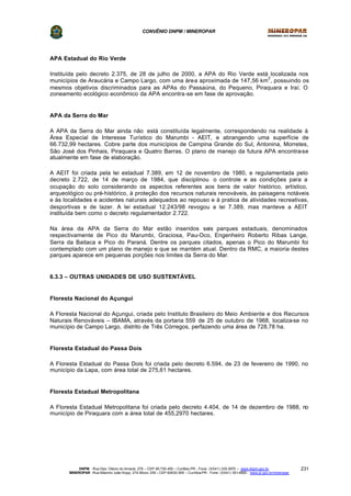 CONVÊNIO DNPM / MINEROPAR
DNPM - Rua Des. Otávio do Amaral, 279 – CEP 80.730-400 – Curitiba-PR - Fone: (XX41) 335-3970 – www.dnpm.gov.br
MINEROPAR -Rua Máximo João Kopp, 274-Bloco 3/M – CEP 82630-900 – Curitiba-PR - Fone: (XX41) 351-6900 - www.pr.gov.br/mineropar
231
APA Estadual do Rio Verde
Instituída pelo decreto 2.375, de 28 de julho de 2000, a APA do Rio Verde está localizada nos
municípios de Araucária e Campo Largo, com uma área aproximada de 147,56 km
2
, possuindo os
mesmos objetivos discriminados para as APAs do Passaúna, do Pequeno, Piraquara e Iraí. O
zoneamento ecológico econômico da APA encontra-se em fase de aprovação.
APA da Serra do Mar
A APA da Serra do Mar ainda não está constituída legalmente, correspondendo na realidade à
Área Especial de Interesse Turístico do Marumbi - AEIT, e abrangendo uma superfície de
66.732,99 hectares. Cobre parte dos municípios de Campina Grande do Sul, Antonina, Morretes,
São José dos Pinhais, Piraquara e Quatro Barras. O plano de manejo da futura APA encontra-se
atualmente em fase de elaboração.
A AEIT foi criada pela lei estadual 7.389, em 12 de novembro de 1980, e regulamentada pelo
decreto 2.722, de 14 de março de 1984, que disciplinou o controle e as condições para a
ocupação do solo considerando os aspectos referentes aos bens de valor histórico, artístico,
arqueológico ou pré-histórico, à proteção dos recursos naturais renováveis, às paisagens notáveis
e às localidades e acidentes naturais adequados ao repouso e à pratica de atividades recreativas,
desportivas e de lazer. A lei estadual 12.243/98 revogou a lei 7.389, mas manteve a AEIT
instituída bem como o decreto regulamentador 2.722.
Na área da APA da Serra do Mar estão inseridos seis parques estaduais, denominados
respectivamente de Pico do Marumbi, Graciosa, Pau-Oco, Engenheiro Roberto Ribas Lange,
Serra da Baitaca e Pico do Paraná. Dentre os parques citados, apenas o Pico do Marumbi foi
contemplado com um plano de manejo e que se mantém atual. Dentro da RMC, a maioria destes
parques aparece em pequenas porções nos limites da Serra do Mar.
6.3.3 – OUTRAS UNIDADES DE USO SUSTENTÁVEL
Floresta Nacional do Açungui
A Floresta Nacional do Açungui, criada pelo Instituto Brasileiro do Meio Ambiente e dos Recursos
Naturais Renováveis – IBAMA, através da portaria 559 de 25 de outubro de 1968, localiza-se no
município de Campo Largo, distrito de Três Córregos, perfazendo uma área de 728,78 ha.
Floresta Estadual do Passa Dois
A Floresta Estadual do Passa Dois foi criada pelo decreto 6.594, de 23 de fevereiro de 1990, no
município da Lapa, com área total de 275,61 hectares.
Floresta Estadual Metropolitana
A Floresta Estadual Metropolitana foi criada pelo decreto 4.404, de 14 de dezembro de 1988, no
município de Piraquara com a área total de 455,2970 hectares.
 