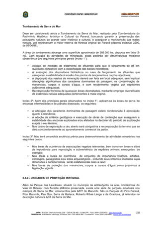CONVÊNIO DNPM / MINEROPAR
DNPM - Rua Des. Otávio do Amaral, 279 – CEP 80.730-400 – Curitiba-PR - Fone: (XX41) 335-3970 – www.dnpm.gov.br
MINEROPAR -Rua Máximo João Kopp, 274-Bloco 3/M – CEP 82630-900 – Curitiba-PR - Fone: (XX41) 351-6900 - www.pr.gov.br/mineropar
232
Tombamento da Serra do Mar
Deve ser considerado ainda o Tombamento da Serra do Mar, realizado pela Coordenadoria do
Patrimônio Histórico, Artístico e Cultural do Paraná, buscando garantir a preservação das
paisagens naturais de grande valor histórico e cultural, e assegurar a manutenção das matas
nativas, que representam a maior reserva de floresta original do Paraná (decreto estadual 2290,
de 05/06/86).
A área do tombamento abrange uma superfície aproximada de 386.000 ha, disposta em faixa S-
NE. Com relação às atividades de mineração, estas poderão ser desenvolvidas mediante
observância dos seguintes princípios gerais (inciso 1°):
• Adoção de medidas de tratamento de efluentes para que o lançamento se dê em
qualidade compatível com a classificação das bacias receptoras;
• A execução dos dispositivos hidráulicos no caso de lançamento de efluentes que
assegurem a estabilidade à erosão dos pontos de lançamento e corpos receptores;
• A disposição dos rejeitos de mineração deverá ser feita em local adequado, sem implicar
alterações significativas dos caracteres dominantes da paisagem, na contaminação de
mananciais, corpos e cursos d’água, e com recobrimento vegetal por espécimes
autóctones adequadas;
• Recomposição florística de quaisquer áreas desmatadas, mediante emprego diversificado
de essências nativas adequadas pertencentes à mata original.
Inciso 2º: Além dos princípios gerais observados no inciso 1°, aplicam-se às áreas de serra, de
encostas intermediárias e de planalto dissecado, os seguintes:
• A alteração dos caracteres dominantes de paisagem estará condicionada à apreciação
quanto à relevância;
• A adoção de critérios geológicos e execução de obras de contenção que assegurem a
estabilidade das encostas exploradas e/ou afetadas no decorrer do período de exploração
e após o seu término;
• Nos casos de exploração a céu aberto será obrigatória a recomposição do terreno que se
dará concomitantemente ao aproveitamento comercial da jazida.
Inciso 3º: Não será concedida anuência prévia para desenvolvimento de atividades minerárias nos
seguintes casos:
• Nas áreas de ocorrência de associações vegetais relevantes, bem como em áreas e sítios
de importância para reprodução e sobrevivência de espécies animais ameaçadas de
extinção;
• Nas áreas e locais de ocorrência de conjuntos de importância histórica, artística,
etnológica, paisagística e/ou sítios arqueológicos , incluindo seus entornos imediatos cujas
dimensões e características serão estabelecidas caso a caso;
• Nas faixas de proteção dos mananciais, corpos e cursos d’água como preconiza a
legislação vigente.
6.3.4 - UNIDADES DE PROTEÇÃO INTEGRAL
Além do Parque das Lauráceas, situado no município de Adrianópolis na área montanhosa do
Vale do Ribeira, com floresta atlântica preservada, existe uma série de parques estaduais nos
maciços da Serra do Mar, circunscritos pela AEIT do Marumbi. São os Parques do Pico Paraná,
Pico Marumbi, Pau Oco, Serra da Baitaca, Roberto Ribas Lange e da Graciosa, já referidos na
descrição da futura APA da Serra do Mar.
 