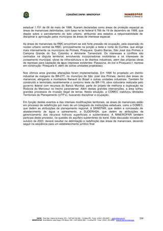 CONVÊNIO DNPM / MINEROPAR
DNPM - Rua Des. Otávio do Amaral, 279 – CEP 80.730-400 – Curitiba-PR - Fone: (XX41) 335-3970 – www.dnpm.gov.br
MINEROPAR -Rua Máximo João Kopp, 274-Bloco 3/M – CEP 82630-900 – Curitiba-PR - Fone: (XX41) 351-6900 - www.pr.gov.br/mineropar
234
estadual 1.751 de 06 de maio de 1996, ficaram declaradas como áreas de proteção especial as
áreas de mananciais delimitadas, com base na lei federal 6.766 de 19 de dezembro de 1999, que
dispõe sobre o parcelamento do solo urbano, atribuindo aos estados a responsabilidade de
disciplinar a aprovação pelos municípios de áreas de interesse especial.
As áreas de mananciais da RMC encontram-se sob forte pressão de ocupação, pela expansão do
núcleo urbano central da RMC, principalmente na porção a leste e norte de Curitiba, que atinge
mais intensamente os municípios de Pinhais, Piraquara, Quatro Barras, São José dos Pinhais e
Campina Grande do Sul, Colombo e Almirante Tamandaré. Os interesses e conflitos são
centrados na disputa territorial, envolvendo incorporadoras imobiliárias e os interesses de
zoneamento municipal, obras de infra-estrutura e de distritos industriais, além das próprias obras
de represas para captação de água (represas existentes: Passaúna, do Iraí e Piraquara I; represa
em construção: Piraquara II; além de outras unidades projetadas).
Nos últimos anos grandes alterações foram implementadas. Em 1996 foi projetado um distrito
industrial às margens da BR-277, no município de São José dos Pinhais, dentro das áreas de
manancial, abrigando a montadora Renault do Brasil e outras unidades industriais. Também foi
construído e terminado recentemente o contorno leste da BR-116, obra rodoviária realizada pelo
governo federal com recursos do Banco Mundial, parte do projeto de melhoria e duplicação da
Rodovia do Mercosul no trecho paranaense. Além destas grandes intervenções, a área sofreu
grandes processos de invasão ilegal de terras. Nesta situação, a COMEC viabilizou Unidades
Territoriais de Planejamento (UTP’s), buscando disciplinar a ocupação.
Em função destes eventos e das intensas modificações territoriais, as áreas de mananciais estão
em processo de redefinição por meio de um colegiado de instituições estaduais, como a COMEC,
que detém as atribuições de planejamento regional, a SANEPAR, que detém a concessão de
abastecimento de água e saneamento, a SUDERHSA, que detém as atribuições de
gerenciamento dos recursos hídricos superficiais e subterrâneos. A MINEROPAR também
participa deste processo, na questão do aqüífero subterrâneo do karst. Esta discussão iniciada em
outubro de 2003, deverá resultar na delimitação e redefinição das áreas de mananciais, devendo
seguir na seqüência para um estabelecimento jurídico final.
 