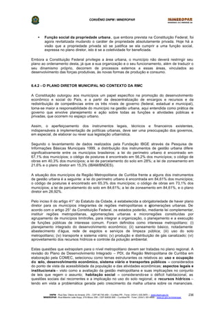 CONVÊNIO DNPM / MINEROPAR
DNPM - Rua Des. Otávio do Amaral, 279 – CEP 80.730-400 – Curitiba-PR - Fone: (XX41) 335-3970 – www.dnpm.gov.br
MINEROPAR -Rua Máximo João Kopp, 274-Bloco 3/M – CEP 82630-900 – Curitiba-PR - Fone: (XX41) 351-6900 - www.pr.gov.br/mineropar
236
• Função social da propriedade urbana , que embora prevista na Constituição Federal, foi
agora revitalizada mudando o caráter de propriedade absolutamente privada. Hoje há a
visão que a propriedade privada só se justifica se ela cumprir a uma função social,
expressa no plano diretor, isto é se a coletividade for beneficiada.
Embora a Constituição Federal privilegie a área urbana, o município não deverá restringir seu
plano ao ordenamento desta, já que a sua organização e o seu funcionamento, além de traduzir o
seu dinamismo próprio, decorrem de processos externos a essas áreas, vinculados ao
desenvolvimento das forças produtivas, às novas formas de produção e consumo.
6.4.2 - O PLANO DIRETOR MUNICIPAL NO CONTEXTO DA RMC
A Constituição outorgou aos municípios um papel específico na promoção do desenvolvimento
econômico e social do País, e a partir da descentralização de encargos e recursos e da
redistribuição de competências entre os três níveis de governo (federal, estadual e municipal),
torna-se maior a responsabilidade do município na gestão urbana, aqui entendida como prática de
governo que envolve planejamento e ação sobre todas as funções e atividades públicas e
privadas, que ocorrem no espaço urbano.
Assim, o aperfeiçoamento dos instrumentos legais, técnicos e financeiros existentes,
indispensáveis à implementação de políticas urbanas, deve ser uma preocupação dos governos,
em especial, de elaborar ou rever sua legislação urbanística.
Segundo o levantamento de dados realizados pela Fundação IBGE através da Pesquisa de
Informações Básicas Municipais 1999, a distribuição dos instrumentos de gestão urbana difere
significativamente entre os municípios brasileiros: a lei do perímetro urbano é encontrado em
67,1% dos municípios; o código de posturas é encontrado em 56,2% dos municípios; o código de
obras em 40,3% dos municípios; a lei de parcelamento do solo em 28%; a lei de zoneamento em
21,6% e o plano diretor em 15,3% (IBAM/BNDES).
A situação dos municípios da Região Metropolitana de Curitiba frente a alguns dos instrumentos
de gestão urbana é a seguinte: a lei do perímetro urbano é encontrada em 84,61% dos municípios;
o código de posturas é encontrado em 65,3% dos municípios; o código de obras em 73,1% dos
municípios; a lei de parcelamento do solo em 84,61%; a lei de zoneamento em 84,61%, e o plano
diretor em 26,92%.
Pelo inciso II do artigo 41° do Estatuto da Cidade, é estabelecida a obrigatoriedade de haver plano
diretor para os municípios integrantes de regiões metropolitanas e aglomerações urbanas. De
acordo com o artigo 25° da Constituição Federal, os estados poderão, mediante lei complementar,
instituir regiões metropolitanas, aglomerações urbanas e microrregiões constituídas por
agrupamento de municípios limítrofes, para integrar a organização, o planejamento e a execução
de funções públicas de interesse comum. Foram definidos como interesse metropolitano: (i)
planejamento integrado do desenvolvimento econômico; (ii) saneamento básico, notadamente
abastecimento d’água, rede de esgotos e serviços de limpeza pública; (iii) uso do solo
metropolitano; (iv) transporte e sistema viário; (v) produção e distribuição de gás canalizado; (vi)
aproveitamento dos recursos hídricos e controle da poluição ambiental.
Estas questões que extrapolam para o nível metropolitano devem ser tratadas no plano regional. A
revisão do Plano de Desenvolvimento Integrado – PDI, da Região Metropolitana de Curitiba em
elaboração pela COMEC, selecionou como temas estruturantes os relativos ao uso e ocupação
do solo, desenvolvimento econômico, sistema viário e transportes públicos – considerados
do ponto de vista da acessibilidade da população e das atividades econômicas; aspectos legais e
institucionais – visto como a avaliação da gestão metropolitana e suas implicações no conjunto
de leis que regem o assunto; habitação social – considerando-se o déficit habitacional, as
questões sociais daí recorrentes e a implicação no uso do solo regional; e recursos hídricos –
tendo em vista a problemática gerada pelo crescimento da malha urbana sobre os mananciais.
 