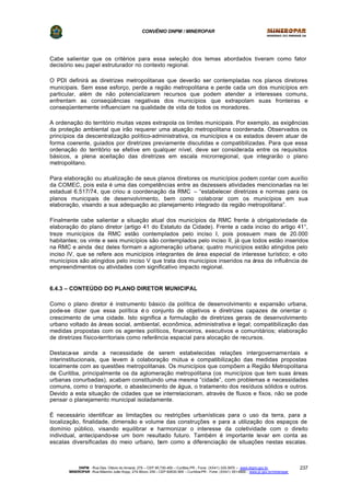 CONVÊNIO DNPM / MINEROPAR
DNPM - Rua Des. Otávio do Amaral, 279 – CEP 80.730-400 – Curitiba-PR - Fone: (XX41) 335-3970 – www.dnpm.gov.br
MINEROPAR -Rua Máximo João Kopp, 274-Bloco 3/M – CEP 82630-900 – Curitiba-PR - Fone: (XX41) 351-6900 - www.pr.gov.br/mineropar
237
Cabe salientar que os critérios para essa seleção dos temas abordados tiveram como fator
decisório seu papel estruturador no contexto regional.
O PDI definirá as diretrizes metropolitanas que deverão ser contempladas nos planos diretores
municipais. Sem esse esforço, perde a região metropolitana e perde cada um dos municípios em
particular, além de não potencializarem recursos que podem atender a interesses comuns,
enfrentam as conseqüências negativas dos municípios que extrapolam suas fronteiras e
conseqüentemente influenciam na qualidade de vida de todos os moradores.
A ordenação do território muitas vezes extrapola os limites municipais. Por exemplo, as exigências
da proteção ambiental que irão requerer uma atuação metropolitana coordenada. Observados os
princípios da descentralização político-administrativa, os municípios e os estados devem atuar de
forma coerente, guiados por diretrizes previamente discutidas e compatibilizadas. Para que essa
ordenação do território se efetive em qualquer nível, deve ser considerada entre os requisitos
básicos, a plena aceitação das diretrizes em escala microrregional, que integrarão o plano
metropolitano.
Para elaboração ou atualização de seus planos diretores os municípios podem contar com auxílio
da COMEC, pois esta é uma das competências entre as dezesseis atividades mencionadas na lei
estadual 6.517/74, que criou a coordenação da RMC – “estabelecer diretrizes e normas para os
planos municipais de desenvolvimento, bem como colaborar com os municípios em sua
elaboração, visando a sua adequação ao planejamento integrado da região metropolitana”.
Finalmente cabe salientar a situação atual dos municípios da RMC frente à obrigatoriedade da
elaboração do plano diretor (artigo 41 do Estatuto da Cidade). Frente a cada inciso do artigo 41°,
treze municípios da RMC estão contemplados pelo inciso I, pois possuem mais de 20.000
habitantes; os vinte e seis municípios são contemplados pelo inciso II, já que todos estão inseridos
na RMC e ainda dez deles formam a aglomeração urbana; quatro municípios estão atingidos pelo
inciso IV, que se refere aos municípios integrantes de área especial de interesse turístico; e oito
municípios são atingidos pelo inciso V que trata dos municípios inseridos na área de influência de
empreendimentos ou atividades com significativo impacto regional.
6.4.3 – CONTEÚDO DO PLANO DIRETOR MUNICIPAL
Como o plano diretor é instrumento básico da política de desenvolvimento e expansão urbana,
pode-se dizer que essa política é o conjunto de objetivos e diretrizes capazes de orientar o
crescimento de uma cidade. Isto significa a formulação de diretrizes gerais de desenvolvimento
urbano voltado às áreas social, ambiental, econômica, administrativa e legal; compatibilização das
medidas propostas com os agentes políticos, financeiros, executivos e comunitários; elaboração
de diretrizes físico-territoriais como referência espacial para alocação de recursos.
Destaca-se ainda a necessidade de serem estabelecidas relações intergovernamentais e
interinstitucionais, que levem à colaboração mútua e compatibilização das medidas propostas
localmente com as questões metropolitanas. Os municípios que compõem a Região Metropolitana
de Curitiba, principalmente os da aglomeração metropolitana (os municípios que tem suas áreas
urbanas conurbadas), acabam constituindo uma mesma “cidade”, com problemas e necessidades
comuns, como o transporte, o abastecimento de água, o tratamento dos resíduos sólidos e outros.
Devido a esta situação de cidades que se interrelacionam, através de fluxos e fixos, não se pode
pensar o planejamento municipal isoladamente.
É necessário identificar as limitações ou restrições urbanísticas para o uso da terra, para a
localização, finalidade, dimensão e volume das construções e para a utilização dos espaços de
domínio público, visando equilibrar e harmonizar o interesse da coletividade com o direito
individual, antecipando-se um bom resultado futuro. Também é importante levar em conta as
escalas diversificadas do meio urbano, bem como a diferenciação de situações nestas escalas.
 