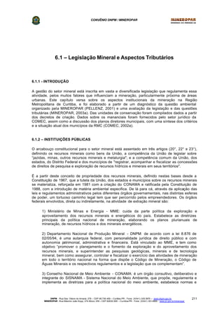 CONVÊNIO DNPM / MINEROPAR
DNPM - Rua Des. Otávio do Amaral, 279 – CEP 80.730-400 – Curitiba-PR - Fone: (XX41) 335-3970 – www.dnpm.gov.br
MINEROPAR -Rua Máximo João Kopp, 274-Bloco 3/M – CEP 82630-900 – Curitiba-PR - Fone: (XX41) 351-6900 - www.pr.gov.br/mineropar
211
6.1 – Legislação Mineral e Aspectos Tributários
6.1.1 - INTRODUÇÂO
A gestão do setor mineral está inscrita em vasta e diversificada legislação que regulamenta essa
atividade, pelos muitos fatores que influenciam a mineração, particularmente próxima de áreas
urbanas. Este capítulo versa sobre os aspectos institucionais da mineração na Região
Metropolitana de Curitiba, e foi elaborado a partir de um diagnóstico da questão ambiental
organizado pela MINEROPAR (PELLENZ, 2001) e uma avaliação da legislação e das questões
tributárias (MINEROPAR, 2003a). Das unidades de conservação foram compilados dados a partir
dos decretos de criação. Dados sobre os mananciais foram fornecidos pelo setor jurídico da
COMEC, assim como a discussão dos planos diretores municipais, com uma síntese dos critérios
e a situação atual dos municípios da RMC (COMEC, 2002a).
6.1.2 – INSTITUIÇÕES PÚBLICAS
O arcabouço constitucional para o setor mineral está assentado em três artigos (20°, 22° e 23°),
definindo os recursos minerais como bens da União, a competência da União de legislar sobre
“jazidas, minas, outros recursos minerais e metalurgia"; e a competência comum da União, dos
estados, do Distrito Federal e dos municípios de "registrar, acompanhar e fiscalizar as concessões
de direitos de pesquisa e exploração de recursos hídricos e minerais em seus territórios".
É a partir deste conceito de propriedade dos recursos minerais, definido nestas bases desde a
Constituição de 1967, que a tutela da União, dos estados e municípios sobre os recursos minerais
se materializa, reforçada em 1981 com a criação do CONAMA e ratificada pela Constituição de
1988, com a introdução de matéria ambiental especifica. De lá para cá, através da aplicação das
leis e regulamentos administrativos pelos diferentes órgãos governamentais, nas distintas esferas
de poder, um tortuoso caminho legal tem que ser percorrido pelos empreendedores. Os órgãos
federais envolvidos, direta ou indiretamente, na atividade de extração mineral são:
1) Ministério de Minas e Energia - MME: cuida da parte política da exploração e
aproveitamento dos recursos minerais e energéticos do país. Estabelece as diretrizes
principais da política nacional de mineração, elaborando os planos plurianuais de
mineração, de recursos hídricos e dos minerais energéticos.
2) Departamento Nacional de Produção Mineral - DNPM: de acordo com a lei 8.876 de
02/05/94, é uma autarquia federal, com personalidade jurídica de direito público e com
autonomia patrimonial, administrativa e financeira. Está vinculado ao MME, e tem como
objetivo “promover o planejamento e o fomento da exploração e do aproveitamento dos
recursos minerais, e superintender as pesquisas geológicas, minerais e de tecnologia
mineral, bem como assegurar, controlar e fiscalizar o exercício das atividades de mineração
em todo o território nacional na forma que dispõe o Código de Mineração, o Código de
Águas Minerais e os respectivos regulamentos e a legislação que os complementam”.
3) Conselho Nacional de Meio Ambiente - CONAMA: é um órgão consultivo, deliberativo e
integrante do SISNAMA - Sistema Nacional do Meio Ambiente, que propõe, regulamenta e
implementa as diretrizes para a política nacional do meio ambiente, estabelece normas e
 