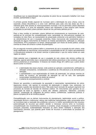 CONVÊNIO DNPM / MINEROPAR
DNPM - Rua Des. Otávio do Amaral, 279 – CEP 80.730-400 – Curitiba-PR - Fone: (XX41) 335-3970 – www.dnpm.gov.br
MINEROPAR -Rua Máximo João Kopp, 274-Bloco 3/M – CEP 82630-900 – Curitiba-PR - Fone: (XX41) 351-6900 - www.pr.gov.br/mineropar
238
Acredita-se que na espacialização das propostas do plano faz-se necessário trabalhar com duas
escalas, apresentadas a seguir.
A primeira grande divisão espacial do município será a delimitação da zona urbana, zona de
expansão urbana (facultativa) e a zona rural, definindo para cada uma das áreas seu fim e
interesse geral, feito através do macrozoneamento municipal. A lei do perímetro urbano delimitará
a zona urbana; e a zona de expansão urbana que representa a área propícia para futuras
ampliações do perímetro urbano também deverá ter seu perímetro definido por lei.
Para a área contida no perímetro urbano definem-se primeiramente as macrozonas de usos,
partindo-se do princípio da compatibilização entre capacidade da infra-estrutura instalada, as
condições do meio físico, as necessidades de preservação ambiental e do patrimônio histórico e
as características de uso e ocupação existentes. Estas macrozonas são necessárias para a
aplicação de alguns instrumentos do Estatuto da Cidade (parcelamento, edificação ou utilização
compulsórios; IPTU progressivo no tempo; desapropriação com títulos da dívida pública; outorga
onerosa do direito de construir e direito de preempção).
Em um segundo momento pode-se definir o zoneamento de uso e ocupação do solo urbano, onde
serão detalhadas as macrozonas, procurando-se a possibilidade de dar um melhor aproveitamento
à infra-estrutura existente e de buscar valorizar e potencializar o que de melhor existe em cada
região da cidade.
Cabe salientar que a legislação de uso e ocupação do solo urbano não elimina conflitos de
interesse, apenas administra; que o zoneamento tem efeitos preventivos e não corretivos, pois não
elimina problemas já consolidados. O Estatuto da Cidade (Artigo 42°) define que o plano diretor
deverá conter no mínimo:
• a delimitação das áreas urbanas, onde poderá ser aplicado o parcelamento, edificação ou
utilização compulsórios, considerando a existência da infra-estrutura e de demanda para
utilização;
• a aplicabilidade e sua espacialização do direito de preempção; da outorga onerosa do
direito de construir; da permissão de alteração do uso do solo; das operações
consorciadas; transferência do direito de construir;
• o sistema de acompanhamento e controle.
Deverá ser garantida a participação da população e associações representativas de vários
segmentos sociais, não apenas no processo de elaboração e votação, mas, sobretudo, na
implantação e gestão das decisões do plano. Não pode haver exclusão de qualquer segmento nos
processos de tomada de decisão de interesse coletivo. Os instrumentos para garantia da co-
participação de todos os agentes e atores são: debates, plebiscitos, referendos, consultas
públicas, constituição de colegiados de política urbana, conferências, audiências públicas, e
planos e projetos de lei de iniciativa popular.
Compatibilização com os demais instrumentos do planejamento; legitimidade social e política;
capacitação técnica e institucional; reforço das instâncias metropolitanas; ação consorciada entre
os municípios para a resolução dos problemas comuns e o melhor aproveitamento dos recursos;
potencialização de recursos que podem atender a interesses comuns entre os municípios;
compatibilização dos investimentos públicos e privados; ampla divulgação e conhecimento das
principais propostas; sustentabilidade financeira do plano diretor mediante a aplicação dos
instrumentos previstos, que poderão gerar fontes de recursos e continuidade do processo de
planejamento.
 