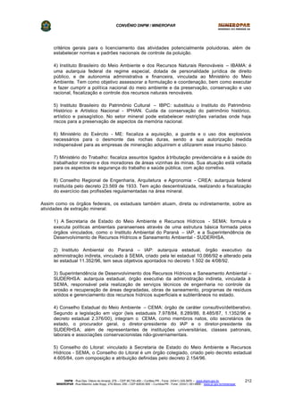 CONVÊNIO DNPM / MINEROPAR
DNPM - Rua Des. Otávio do Amaral, 279 – CEP 80.730-400 – Curitiba-PR - Fone: (XX41) 335-3970 – www.dnpm.gov.br
MINEROPAR -Rua Máximo João Kopp, 274-Bloco 3/M – CEP 82630-900 – Curitiba-PR - Fone: (XX41) 351-6900 - www.pr.gov.br/mineropar
212
critérios gerais para o licenciamento das atividades potencialmente poluidoras, além de
estabelecer normas e padrões nacionais de controle da poluição.
4) Instituto Brasileiro do Meio Ambiente e dos Recursos Naturais Renováveis – IBAMA: é
uma autarquia federal de regime especial, dotada de personalidade jurídica de direito
público, e de autonomia administrativa e financeira, vinculada ao Ministério do Meio
Ambiente. Tem como objetivo assessorar a formulação e coordenação, bem como executar
e fazer cumprir a política nacional do meio ambiente e da preservação, conservação e uso
racional, fiscalização e controle dos recursos naturais renováveis.
5) Instituto Brasileiro do Patrimônio Cultural – IBPC: substituiu o Instituto do Patrimônio
Histórico e Artístico Nacional - IPHAN. Cuida da conservação do patrimônio histórico,
artístico e paisagístico. No setor mineral pode estabelecer restrições variadas onde haja
riscos para a preservação de aspectos da memória nacional.
6) Ministério do Exército - ME: fiscaliza a aquisição, a guarda e o uso dos explosivos
necessários para o desmonte das rochas duras, sendo a sua autorização medida
indispensável para as empresas de mineração adquirirem e utilizarem esse insumo básico.
7) Ministério do Trabalho: fiscaliza assuntos ligados à tributação previdenciária e à saúde do
trabalhador mineiro e dos moradores de áreas vizinhas às minas. Sua atuação está voltada
para os aspectos de segurança do trabalho e saúde pública, com ação corretiva.
8) Conselho Regional de Engenharia, Arquitetura e Agronomia - CREA: autarquia federal
instituída pelo decreto 23.569 de 1933. Tem ação descentralizada, realizando a fiscalização
do exercício das profissões regulamentadas na área mineral.
Assim como os órgãos federais, os estaduais também atuam, direta ou indiretamente, sobre as
atividades de extração mineral:
1) A Secretaria de Estado do Meio Ambiente e Recursos Hídricos - SEMA: formula e
executa políticas ambientais paranaenses através de uma estrutura básica formada pelos
órgãos vinculados, como o Instituto Ambiental do Paraná – IAP, e a Superintendência de
Desenvolvimento de Recursos Hídricos e Saneamento Ambiental - SUDERHSA.
2) Instituto Ambiental do Paraná – IAP: autarquia estadual, órgão executivo da
administração indireta, vinculado à SEMA, criado pela lei estadual 10.066/92 e alterado pela
lei estadual 11.352/96, tem seus objetivos apontados no decreto 1.502 de 4/08/92.
3) Superintendência de Desenvolvimento dos Recursos Hídricos e Saneamento Ambiental –
SUDERHSA: autarquia estadual, órgão executivo da administração indireta, vinculada à
SEMA, responsável pela realização de serviços técnicos de engenharia no controle da
erosão e recuperação de áreas degradadas, obras de saneamento, programas de resíduos
sólidos e gerenciamento dos recursos hídricos superficiais e subterrâneos no estado.
4) Conselho Estadual do Meio Ambiente – CEMA: órgão de caráter consultivo/deliberativo.
Segundo a legislação em vigor (leis estaduais 7.978/84, 8.289/86, 8.485/87, 1.1352/96 e
decreto estadual 2.376/00), integram o CEMA, como membros natos, oito secretários de
estado, o procurador geral, o diretor-presidente do IAP e o diretor-presidente da
SUDERHSA; além de representantes de instituições universitárias, classes patronais,
laborais e associações conservacionistas não-governamentais.
5) Conselho do Litoral: vinculado à Secretaria de Estado do Meio Ambiente e Recursos
Hídricos - SEMA, o Conselho do Litoral é um órgão colegiado, criado pelo decreto estadual
4.605/84, com composição e atribuição definidas pelo decreto 2.154/96.
 