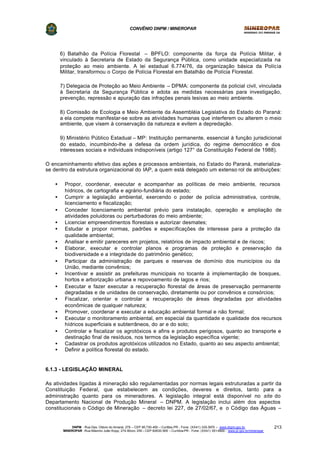CONVÊNIO DNPM / MINEROPAR
DNPM - Rua Des. Otávio do Amaral, 279 – CEP 80.730-400 – Curitiba-PR - Fone: (XX41) 335-3970 – www.dnpm.gov.br
MINEROPAR -Rua Máximo João Kopp, 274-Bloco 3/M – CEP 82630-900 – Curitiba-PR - Fone: (XX41) 351-6900 - www.pr.gov.br/mineropar
213
6) Batalhão da Polícia Florestal – BPFLO: componente da força da Polícia Militar, é
vinculado à Secretaria de Estado da Segurança Pública, como unidade especializada na
proteção ao meio ambiente. A lei estadual 6.774/76, da organização básica da Polícia
Militar, transformou o Corpo de Polícia Florestal em Batalhão de Polícia Florestal.
7) Delegacia de Proteção ao Meio Ambiente – DPMA: componente da policial civil, vinculada
à Secretaria da Segurança Pública e adota as medidas necessárias para investigação,
prevenção, repressão e apuração das infrações penais lesivas ao meio ambiente.
8) Comissão de Ecologia e Meio Ambiente da Assembléia Legislativa do Estado do Paraná:
a ela compete manifestar-se sobre as atividades humanas que interferem ou alterem o meio
ambiente, que visem à conservação da natureza e evitem a depredação.
9) Ministério Público Estadual – MP: Instituição permanente, essencial à função jurisdicional
do estado, incumbindo-lhe a defesa da ordem jurídica, do regime democrático e dos
interesses sociais e individuais indisponíveis (artigo 127° da Constituição Federal de 1988).
O encaminhamento efetivo das ações e processos ambientais, no Estado do Paraná, materializa-
se dentro da estrutura organizacional do IAP, a quem está delegado um extenso rol de atribuições:
• Propor, coordenar, executar e acompanhar as políticas de meio ambiente, recursos
hídricos, de cartografia e agrário-fundiária do estado;
• Cumprir a legislação ambiental, exercendo o poder de polícia administrativa, controle,
licenciamento e fiscalização;
• Conceder licenciamento ambiental prévio para instalação, operação e ampliação de
atividades poluidoras ou perturbadoras do meio ambiente;
• Licenciar empreendimentos florestais e autorizar desmates;
• Estudar e propor normas, padrões e especificações de interesse para a proteção da
qualidade ambiental;
• Analisar e emitir pareceres em projetos, relatórios de impacto ambiental e de riscos;
• Elaborar, executar e controlar planos e programas de proteção e preservação da
biodiversidade e a integridade do patrimônio genético;
• Participar da administração de parques e reservas de domínio dos municípios ou da
União, mediante convênios;
• Incentivar e assistir as prefeituras municipais no tocante à implementação de bosques,
hortos e arborização urbana e repovoamento de lagos e rios;
• Executar e fazer executar a recuperação florestal de áreas de preservação permanente
degradadas e de unidades de conservação, diretamente ou por convênios e consórcios;
• Fiscalizar, orientar e controlar a recuperação de áreas degradadas por atividades
econômicas de qualquer natureza;
• Promover, coordenar e executar a educação ambiental formal e não formal;
• Executar o monitoramento ambiental, em especial da quantidade e qualidade dos recursos
hídricos superficiais e subterrâneos, do ar e do solo;
• Controlar e fiscalizar os agrotóxicos e afins e produtos perigosos, quanto ao transporte e
destinação final de resíduos, nos termos da legislação específica vigente;
• Cadastrar os produtos agrotóxicos utilizados no Estado, quanto ao seu aspecto ambiental;
• Definir a política florestal do estado.
6.1.3 - LEGISLAÇÃO MINERAL
As atividades ligadas à mineração são regulamentadas por normas legais estruturadas a partir da
Constituição Federal, que estabelecem as condições, deveres e direitos, tanto para a
administração quanto para os mineradores. A legislação integral está disponível no site do
Departamento Nacional de Produção Mineral – DNPM. A legislação inclui além dos aspectos
constitucionais o Código de Mineração – decreto lei 227, de 27/02/67, e o Código das Águas –
 