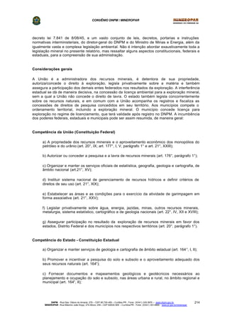 CONVÊNIO DNPM / MINEROPAR
DNPM - Rua Des. Otávio do Amaral, 279 – CEP 80.730-400 – Curitiba-PR - Fone: (XX41) 335-3970 – www.dnpm.gov.br
MINEROPAR -Rua Máximo João Kopp, 274-Bloco 3/M – CEP 82630-900 – Curitiba-PR - Fone: (XX41) 351-6900 - www.pr.gov.br/mineropar
214
decreto lei 7.841 de 8/08/45, e um vasto conjunto de leis, decretos, portarias e instruções
normativas interministeriais, do diretor-geral do DNPM e do Ministro de Minas e Energia, além da
igualmente vasta e complexa legislação ambiental. Não é intenção abordar exaustivamente toda a
legislação mineral no presente relatório, mas ressaltar alguns aspectos constitucionais, federais e
estaduais, para a compreensão de sua administração.
Considerações gerais
A União é a administradora dos recursos minerais, é detentora de sua propriedade,
autoriza/concede o direito à exploração, legisla privativamente sobre a matéria e também
assegura a participação dos demais entes federados nos resultados da exploração. A interferência
estadual se dá de maneira decisiva, na concessão da licença ambiental para a exploração mineral,
sem a qual a União não concede o direito de lavra. O estado também legisla concorrentemente
sobre os recursos naturais, e em comum com a União acompanha os registros e fiscaliza as
concessões de direitos de pesquisa concedidos em seu território. Aos municípios compete o
ordenamento territorial, incluindo a exploração mineral. O município concede licença para
exploração no regime de licenciamento, que terá validade após registro no DNPM. A incumbência
dos poderes federais, estaduais e municipais pode ser assim resumida, de maneira geral:
Competência da União (Constituição Federal)
a) A propriedade dos recursos minerais e o aproveitamento econômico dos monopólios do
petróleo e do urânio (art. 20°, IX; art. 177°, I, V, parágrafo 1° e art. 21°, XXIII);
b) Autorizar ou conceder a pesquisa e a lavra de recursos minerais (art. 176°, parágrafo 1°);
c) Organizar e manter os serviços oficiais de estatística, geografia, geologia e cartografia, de
âmbito nacional (art.21°, XV);
d) Instituir sistema nacional de gerenciamento de recursos hídricos e definir critérios de
direitos de seu uso (art. 21°, XIX);
e) Estabelecer as áreas e as condições para o exercício da atividade de garimpagem em
forma associativa (art. 21°, XXV);
f) Legislar privativamente sobre água, energia, jazidas, minas, outros recursos minerais,
metalurgia, sistema estatístico, cartográfico e de geologia nacionais (art. 22°, IV, XII e XVIII);
g) Assegurar participação no resultado da exploração de recursos minerais em favor dos
estados, Distrito Federal e dos municípios nos respectivos territórios (art. 20°, parágrafo 1°).
Competência do Estado - Constituição Estadual
a) Organizar e manter serviços de geologia e cartografia de âmbito estadual (art. 164°, I, II);
b) Promover e incentivar a pesquisa do solo e subsolo e o aproveitamento adequado dos
seus recursos naturais (art. 164°);
c) Fornecer documentos e mapeamentos geológicos e geotécnicos necessários ao
planejamento e ocupação do solo e subsolo, nas áreas urbana e rural, no âmbito regional e
municipal (art. 164°, II);
 