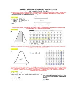 Capítulo 6 Distribución de Probabilidad Normal (Paginas 247-324)
6-2 Distribución Normal Estándar
Distribución unif orme continua. En los ejercicios 5 a 8, remítase a la distribución uniforme continua descrita en la figura 6-2. Suponga que se
selecciona al azar un nivel de voltaje entre 123.0 y 125.0 volts, y calcule la probabilidad de seleccionar el nivel de voltaje indicado.
Ejercicios Páginas 261-264 Ejercicios 5, 9, 13,17
Ejercicio #1
5.- Mayor que 124.0 volts.
P(Mayor a 124)=(124-123)(.5)
P(Mayor a 124)=0.5
R=0.5
Distribución normal estándar. En los ejercicios 9 a 12, calcule el área de la región sombreada. La gráfica describe la distribución normal
estándar con media igual a 0 y desviación estándar igual a 1
Ejercicio #2
R=0.70+0.05 área 0.7734
Distribución normal estándar. En los ejercicios 13 a 16, calcule la puntuación z indicada. La gráfica describe la distribución normal estándar
con media igual a 0 y desviación estándar igual a 1.
Ejercicio #3
R=2.00+.05=2.05
Distribución normal estándar. En los ejercicios 17 a 36, suponga que las lecturas de termómetros se distribuyen normalmente, con una media
de 0°C y una desviación estándar de 1.00°C. Se selecciona al azar un termómetro y se prueba. En cada caso, elabore un bosquejo y calcule
la probabilidad de cada lectura. (Los valores están en grados Celsius). Si utiliza la tecnología en lugar de la tabla A-2, redondee las
respuestas a cuatro posiciones decimales
Ejercicio #4
17.- Menor que -1.50
Calc, ProbabilityDistributions, Normal. En el cuadro
de diálogo seleccione Cumulative Probability, Input
Constant.
R=0.0668
 
