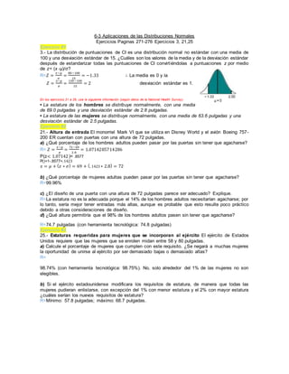 6-3 Aplicaciones de las Distribuciones Normales
Ejercicios Paginas 271-276 Ejercicios 3, 21,25
Ejercicio #1
3.- La distribución de puntuaciones de CI es una distribución normal no estándar con una media de
100 y una desviación estándar de 15. ¿Cuáles son los valores de la media y de la desviación estándar
después de estandarizar todas las puntuaciones de CI convirtiéndolas a puntuaciones z por medio
de z= (x -µ)/σ?
R=𝑍 =
𝑥−𝜇
𝜎
=
80−100
15
= −1.33 ∴ La media es 0 y la
𝑍 =
𝑥−𝜇
𝜎
=
130−100
15
= 2 desviación estándar es 1.
En los ejercicios 21 a 26, use la siguiente información (según datos de la National Health Survey).
• La estatura de los hombres se distribuye normalmente, con una media
de 69.0 pulgadas y una desviación estándar de 2.8 pulgadas.
• La estatura de las mujeres se distribuye normalmente, con una media de 63.6 pulgadas y una
desviación estándar de 2.5 pulgadas.
Ejercicio #2
21.- Altura de entrada El monorriel Mark VI que se utiliza en Disney World y el avión Boeing 757-
200 ER cuentan con puertas con una altura de 72 pulgadas.
a) ¿Qué porcentaje de los hombres adultos pueden pasar por las puertas sin tener que agacharse?
R= 𝑍 =
𝑥−𝜇
𝜎
=
72−69
2.8
= 1.0714285714286
P(z< 1.07142)= .8577
P()=1-.8577=. 1423
𝑥 = 𝜇 + ( 𝑧 ∗ 𝜎) = 69 + (. 1423 ∗ 2.8) = 72
b) ¿Qué porcentaje de mujeres adultas pueden pasar por las puertas sin tener que agacharse?
R=99.96%
c) ¿El diseño de una puerta con una altura de 72 pulgadas parece ser adecuado? Explique.
R=La estatura no es la adecuada porque el 14% de los hombres adultos necesitarían agacharse; por
lo tanto, sería mejor tener entradas más altas, aunque es probable que esto resulte poco práctico
debido a otras consideraciones de diseño.
d) ¿Qué altura permitiría que el 98% de los hombres adultos pasen sin tener que agacharse?
R=74.7 pulgadas (con herramienta tecnológica: 74.8 pulgadas)
Ejercicio #3
25.- Estaturas requeridas para mujeres que se incorporan al ejército El ejército de Estados
Unidos requiere que las mujeres que se enrolen midan entre 58 y 80 pulgadas.
a) Calcule el porcentaje de mujeres que cumplen con este requisito. ¿Se negará a muchas mujeres
la oportunidad de unirse al ejército por ser demasiado bajas o demasiado altas?
R=
98.74% (con herramienta tecnológica: 98.75%). No, solo alrededor del 1% de las mujeres no son
elegibles.
b) Si el ejército estadounidense modificara los requisitos de estatura, de manera que todas las
mujeres pudieran enlistarse, con excepción del 1% con menor estatura y el 2% con mayor estatura
¿cuáles serían los nuevos requisitos de estatura?
R=Mínimo: 57.8 pulgadas; máximo: 68.7 pulgadas.
 