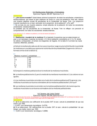 6-4 Distribuciones Muéstrales y Estimadores
Ejercicios Paginas 285-287 Ejercicios 5 y 9
Ejercicio #1
5.- ¿Una buena muestra? Usted desea estimar la proporción de todos los estudiantes universitarios
estadounidenses que tienen la gran sabiduría de tomar un curso de estadística. Para ello, obtiene
una muestra aleatoria simple de estudiantes de la Universidad de Nueva York. ¿La proporción
muestral resultante es un buen estimador de la proporción de la población? ¿Por qué?
R=No se trata de una muestra aleatoria simple obtenida de la población de todos los estudiantes
universitarios estadounidenses.
Es probable que los estudiantes de la Universidad de Nueva York no reflejen con precisión el
comportamiento de todos los estudiantes estadounidenses.
En los ejercicios 9 a 12, remítase a la población y a la lista de muestras del ejemplo 4.
Ejercicio #2
9.- Distribución muestral de la mediana En el ejemplo 4 supusimos que se seleccionaron al
azar y con reemplazo muestras de tamaño n 5 2 de la población consistente en 2, 3 y 10, donde
los valores corresponden al número de integrantes de hogares. En la tabla 6-4 se listan las nueve
muestras diferentes posibles.
a) Calcule lamedianade cadauna de lasnueve muestras,luegoresumaladistribuciónmuestralde
lasmedianas enunatabla que represente ladistribuciónde probabilidad.(Sugerencia:Utilice un
formatosimilaral de la tabla6-5).
R=
Mediana muestral probabilidad
2 1/9
2.5 2/9
3 1/9
6 2/9
6.5 2/9
10 1/9
b) Compare la medianapoblacionalconlamediade lasmedianasmuestrales.
R= La medianapoblacional es3,perola mediade lasmedianasmuestraleses5.Los valoresnoson
iguales.
c) ¿Las medianasmuestrales coincidenconel valorde lamedianapoblacional?Engeneral,¿las
medianasmuestralessonbuenosestimadoresde lasmedianaspoblacionales?¿Porqué?
R= Las medianasmuestralesnocoincidenconlamedianapoblacional de 3,de maneraque las
medianasmuestralesnosonbuenosestimadoresde lasmedianaspoblacionales.
6-5 Teorema del Límite Central
Ejercicios Paginas 295-299 Ejercicios 5 a 7
Uso del teorema del límite central. En los ejercicios 5 a 8, suponga que las calificaciones de la prueba SAT se distribuyen de manera normal,
con media m 5 1518 y desviación estándar s5325 (según datos del College Board).
Ejercicio #1
5.- a) Si se selecciona una calificación de la prueba SAT al azar, calcule la probabilidad de que sea
menor que 1500.
R=0.4761 (con herramienta tecnológica: 0.4779)
b) Si se seleccionan 100 calificaciones de la prueba SAT al azar, calcule la probabilidad de que
tengan una media menor que 1500.
R= 0.2912 (con herramienta tecnológica: 0.2898)
 