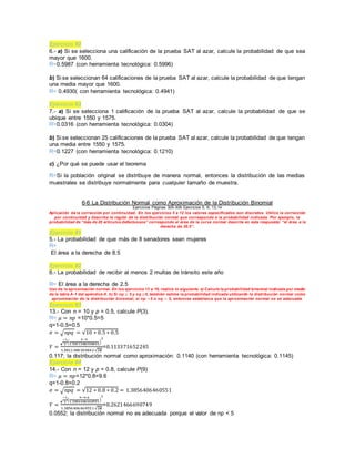 Ejercicio #2
6.- a) Si se selecciona una calificación de la prueba SAT al azar, calcule la probabilidad de que sea
mayor que 1600.
R=0.5987 (con herramienta tecnológica: 0.5996)
b) Si se seleccionan 64 calificaciones de la prueba SAT al azar, calcule la probabilidad de que tengan
una media mayor que 1600.
R= 0.4930( con herramienta tecnológica: 0.4941)
Ejercicio #3
7.- a) Si se selecciona 1 calificación de la prueba SAT al azar, calcule la probabilidad de que se
ubique entre 1550 y 1575.
R=0.0316 (con herramienta tecnológica: 0.0304)
b) Si se seleccionan 25 calificaciones de la prueba SAT al azar, calcule la probabilidad de que tengan
una media entre 1550 y 1575.
R=0.1227 (con herramienta tecnológica: 0.1210)
c) ¿Por qué se puede usar el teorema
R=Si la población original se distribuye de manera normal, entonces la distribución de las medias
muestrales se distribuye normalmente para cualquier tamaño de muestra.
6-6 La Distribución Normal como Aproximación de la Distribución Binomial
Ejercicios Páginas 305-309 Ejercicios 5, 6, 13,14
Aplicación de la corrección por continuidad. En los ejercicios 5 a 12 los valores especificados son discretos. Utilice la corrección
por continuidad y describa la región de la distribución normal que corresponde a la probabilidad indicada. Por ejemplo, la
probabilidad de “más de 20 artículos defectuosos” corresponde al área de la curva normal descrita en esta respuesta: “el área a la
derecha de 20.5”.
Ejercicio #1
5.- La probabilidad de que más de 8 senadores sean mujeres
R=
El área a la derecha de 8.5
Ejercicio #2
6.- La probabilidad de recibir al menos 2 multas de tránsito este año
R= El área a la derecha de 2.5
Uso de la aproximación normal. En los ejercicios 13 a 16, realice lo siguiente. a) Calcule la probabilidad binomial indicada por medio
de la tabla A-1 del apéndice A. b) Si np ≥ 5 y nq ≥5, también estime la probabilidad indicada utilizando la distribución normal como
aproximación de la distribución binomial; si np <5 o nq < 5, entonces establezca que la aproximación normal no es adecuada.
Ejercicio #3
13.- Con n = 10 y p = 0.5, calcule P(3).
R= 𝜇 = 𝑛𝑝 =10*0.5=5
q=1-0.5=0.5
𝜎 = √ 𝑛𝑝𝑞 = √10 ∗ 0.5 ∗ 0.5
𝑌 =
𝒆
−1
2
(
3−5
1.5811388300842
)
2
1.5811388300842√2𝝅
=0.113371652245
0.117; la distribución normal como aproximación: 0.1140 (con herramienta tecnológica: 0.1145)
Ejercicio #4
14.- Con n = 12 y p = 0.8, calcule P(9)
R= 𝜇 = 𝑛𝑝=12*0.8=9.6
q=1-0.8=0.2
𝜎 = √ 𝑛𝑝𝑞 = √12 ∗ 0.8 ∗ 0.2 = 1.3856406460551
𝑌 =
𝒆
−1
2
(
9−9.6
1.3856406460551
)
2
1.3856406460551√2𝝅
=0.2621466690749
0.0552; la distribución normal no es adecuada porque el valor de np < 5
 