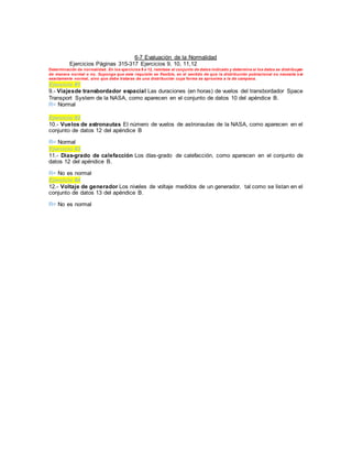 6-7 Evaluación de la Normalidad
Ejercicios Páginas 315-317 Ejercicios 9, 10, 11,12
Determinación de normalidad. En los ejercicios 9 a 12, remítase al conjunto de datos indicado y determine si los datos se distribuyen
de manera normal o no. Suponga que este requisito es flexible, en el sentido de que la distribución poblacional no necesita s er
exactamente normal, sino que debe tratarse de una distribución cuya forma se aproxima a la de campana.
Ejercicio #1
9.- Viajesde transbordador espacial Las duraciones (en horas) de vuelos del transbordador Space
Transport System de la NASA, como aparecen en el conjunto de datos 10 del apéndice B.
R= Normal
Ejercicio #2
10.- Vuelos de astronautas El número de vuelos de astronautas de la NASA, como aparecen en el
conjunto de datos 12 del apéndice B
R= Normal
Ejercicio #3
11.- Días-grado de calefacción Los días-grado de calefacción, como aparecen en el conjunto de
datos 12 del apéndice B.
R= No es normal
Ejercicio #4
12.- Voltaje de generador Los niveles de voltaje medidos de un generador, tal como se listan en el
conjunto de datos 13 del apéndice B.
R= No es normal
 