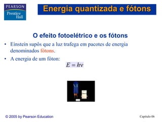 Capítulo 06© 2005 by Pearson Education
O efeito fotoelétrico e os fótons
• Einstein supôs que a luz trafega em pacotes de energia
denominados fótons.
• A energia de um fóton:
ν= hE
Energia quantizada e fótons
 