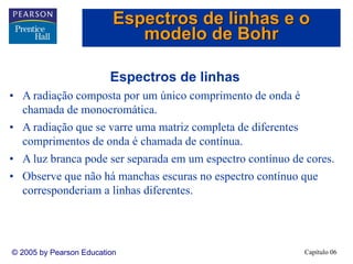 Capítulo 06© 2005 by Pearson Education
Espectros de linhas
• A radiação composta por um único comprimento de onda é
chamada de monocromática.
• A radiação que se varre uma matriz completa de diferentes
comprimentos de onda é chamada de contínua.
• A luz branca pode ser separada em um espectro contínuo de cores.
• Observe que não há manchas escuras no espectro contínuo que
corresponderiam a linhas diferentes.
Espectros de linhas e o
modelo de Bohr
 