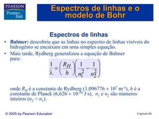 Capítulo 06© 2005 by Pearson Education
Espectros de linhas
• Balmer: descobriu que as linhas no espectro de linhas visíveis do
hidrogênio se encaixam em uma simples equação.
• Mais tarde, Rydberg generalizou a equação de Balmer
para:
onde RH é a constante de Rydberg (1,096776 × 107 m-1), h é a
constante de Planck (6,626 × 10-34 J·s), n1 e n2 são números
inteiros (n2 > n1).
⎟
⎟
⎠
⎞
⎜
⎜
⎝
⎛
−⎟
⎠
⎞
⎜
⎝
⎛=
λ 2
2
2
1
111
nnh
RH
Espectros de linhas e o
modelo de Bohr
 
